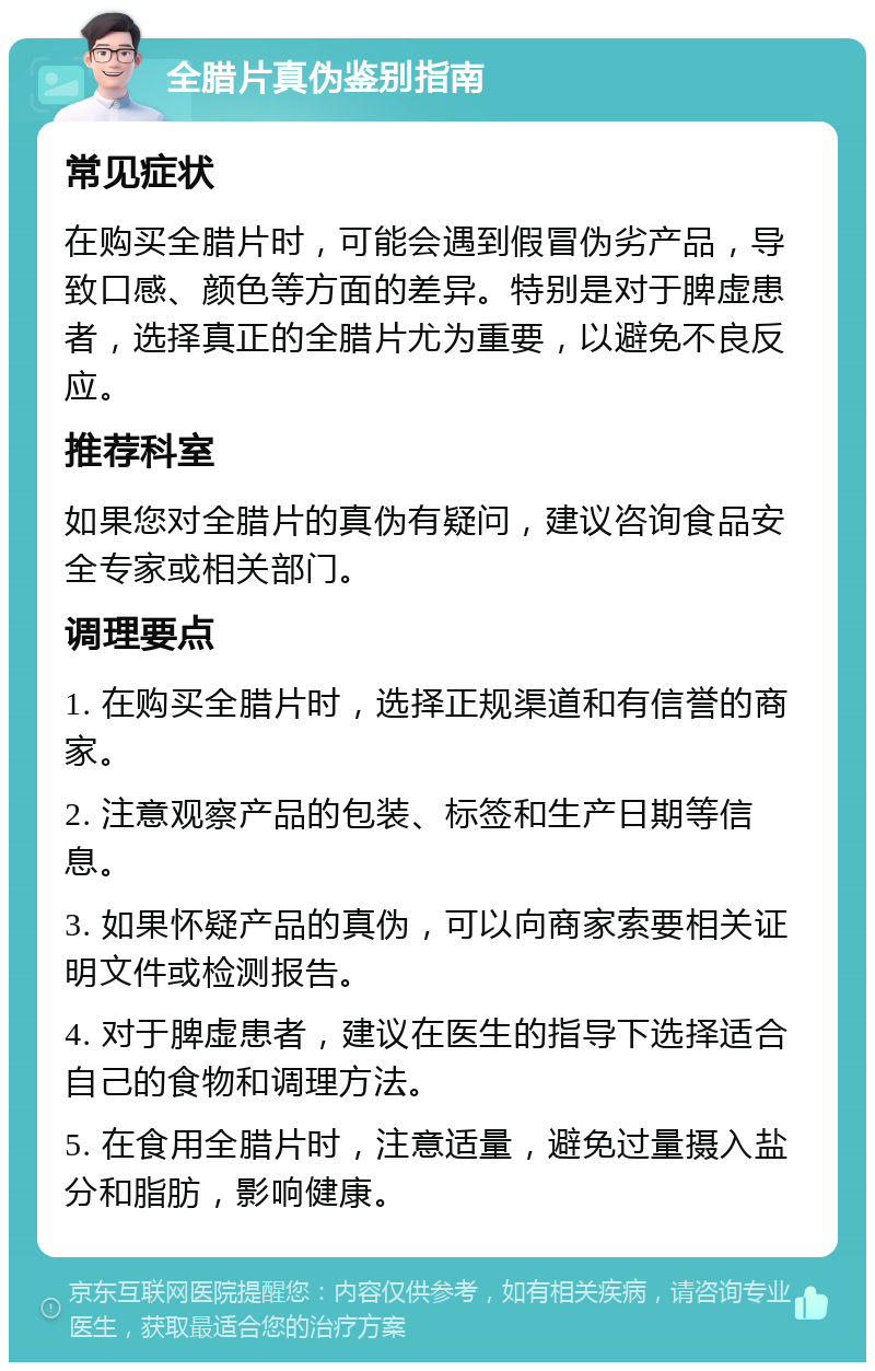 全腊片真伪鉴别指南 常见症状 在购买全腊片时，可能会遇到假冒伪劣产品，导致口感、颜色等方面的差异。特别是对于脾虚患者，选择真正的全腊片尤为重要，以避免不良反应。 推荐科室 如果您对全腊片的真伪有疑问，建议咨询食品安全专家或相关部门。 调理要点 1. 在购买全腊片时，选择正规渠道和有信誉的商家。 2. 注意观察产品的包装、标签和生产日期等信息。 3. 如果怀疑产品的真伪，可以向商家索要相关证明文件或检测报告。 4. 对于脾虚患者，建议在医生的指导下选择适合自己的食物和调理方法。 5. 在食用全腊片时，注意适量，避免过量摄入盐分和脂肪，影响健康。