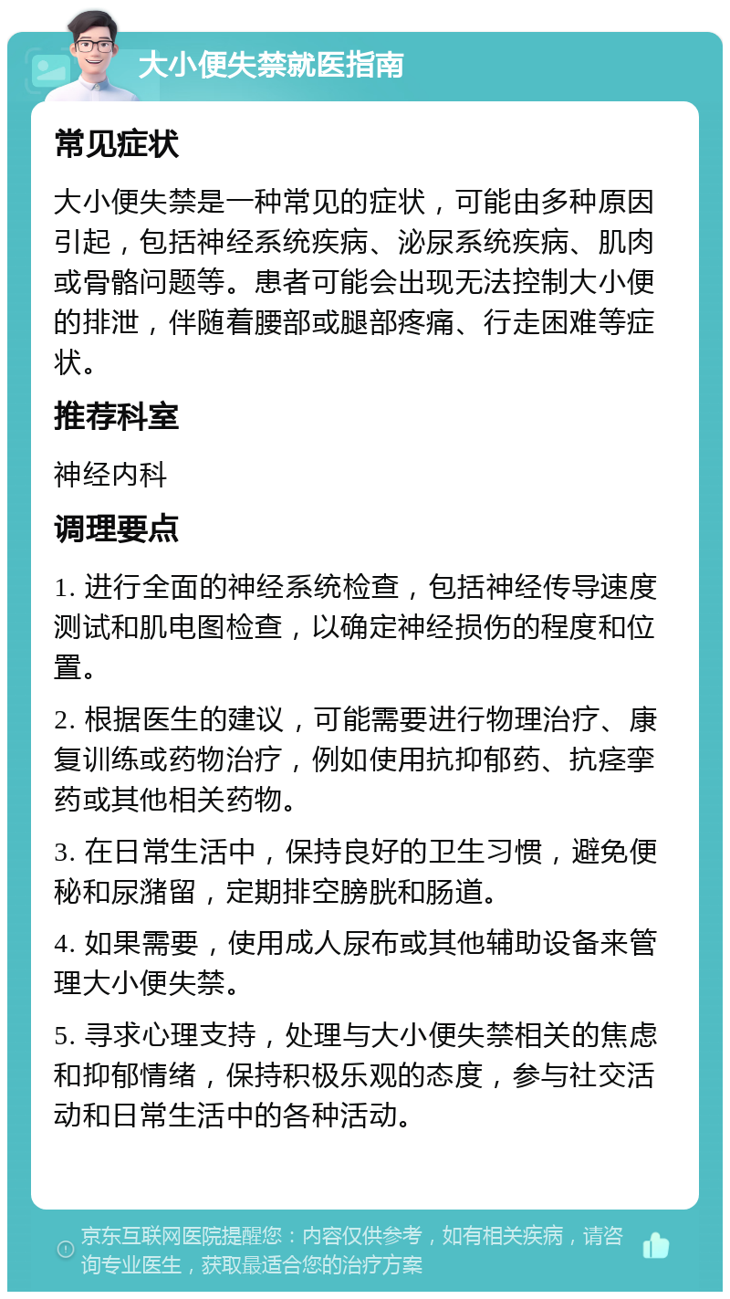 大小便失禁就医指南 常见症状 大小便失禁是一种常见的症状，可能由多种原因引起，包括神经系统疾病、泌尿系统疾病、肌肉或骨骼问题等。患者可能会出现无法控制大小便的排泄，伴随着腰部或腿部疼痛、行走困难等症状。 推荐科室 神经内科 调理要点 1. 进行全面的神经系统检查，包括神经传导速度测试和肌电图检查，以确定神经损伤的程度和位置。 2. 根据医生的建议，可能需要进行物理治疗、康复训练或药物治疗，例如使用抗抑郁药、抗痉挛药或其他相关药物。 3. 在日常生活中，保持良好的卫生习惯，避免便秘和尿潴留，定期排空膀胱和肠道。 4. 如果需要，使用成人尿布或其他辅助设备来管理大小便失禁。 5. 寻求心理支持，处理与大小便失禁相关的焦虑和抑郁情绪，保持积极乐观的态度，参与社交活动和日常生活中的各种活动。