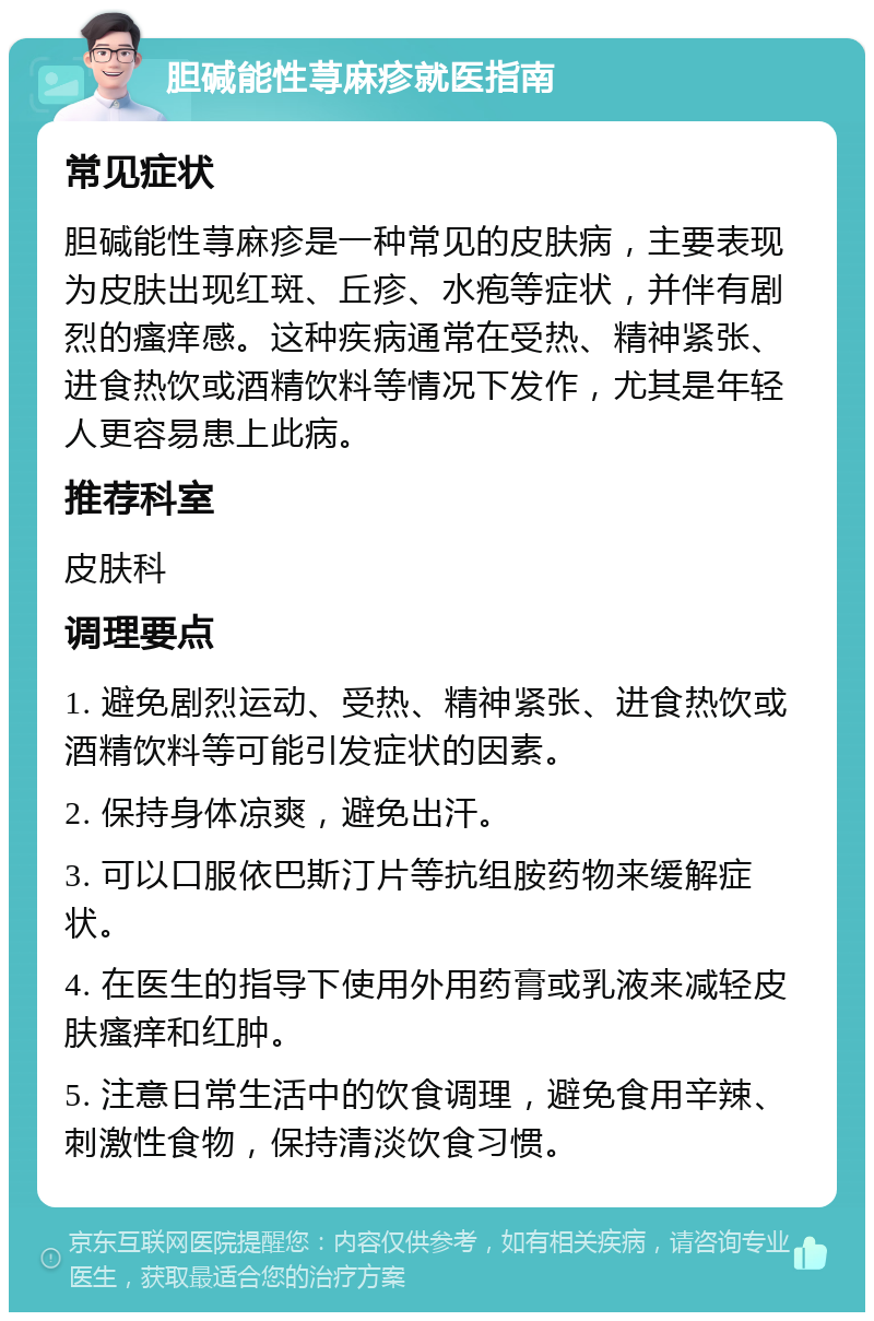 胆碱能性荨麻疹就医指南 常见症状 胆碱能性荨麻疹是一种常见的皮肤病，主要表现为皮肤出现红斑、丘疹、水疱等症状，并伴有剧烈的瘙痒感。这种疾病通常在受热、精神紧张、进食热饮或酒精饮料等情况下发作，尤其是年轻人更容易患上此病。 推荐科室 皮肤科 调理要点 1. 避免剧烈运动、受热、精神紧张、进食热饮或酒精饮料等可能引发症状的因素。 2. 保持身体凉爽，避免出汗。 3. 可以口服依巴斯汀片等抗组胺药物来缓解症状。 4. 在医生的指导下使用外用药膏或乳液来减轻皮肤瘙痒和红肿。 5. 注意日常生活中的饮食调理，避免食用辛辣、刺激性食物，保持清淡饮食习惯。