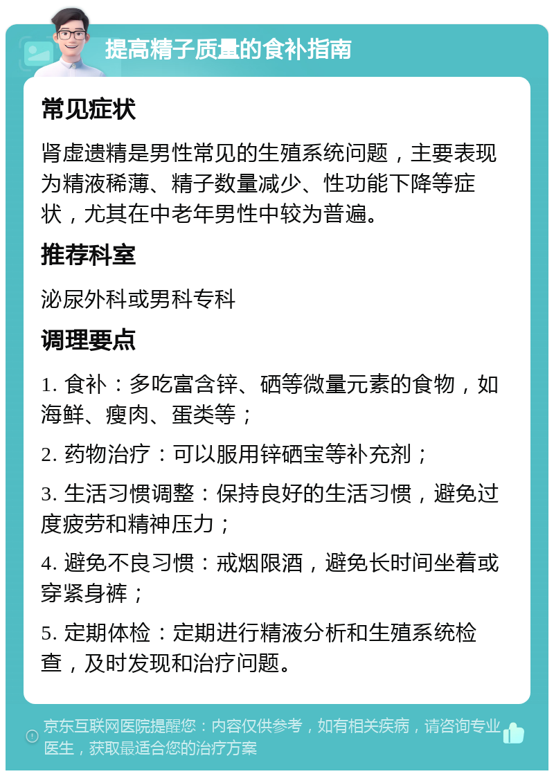 提高精子质量的食补指南 常见症状 肾虚遗精是男性常见的生殖系统问题，主要表现为精液稀薄、精子数量减少、性功能下降等症状，尤其在中老年男性中较为普遍。 推荐科室 泌尿外科或男科专科 调理要点 1. 食补：多吃富含锌、硒等微量元素的食物，如海鲜、瘦肉、蛋类等； 2. 药物治疗：可以服用锌硒宝等补充剂； 3. 生活习惯调整：保持良好的生活习惯，避免过度疲劳和精神压力； 4. 避免不良习惯：戒烟限酒，避免长时间坐着或穿紧身裤； 5. 定期体检：定期进行精液分析和生殖系统检查，及时发现和治疗问题。