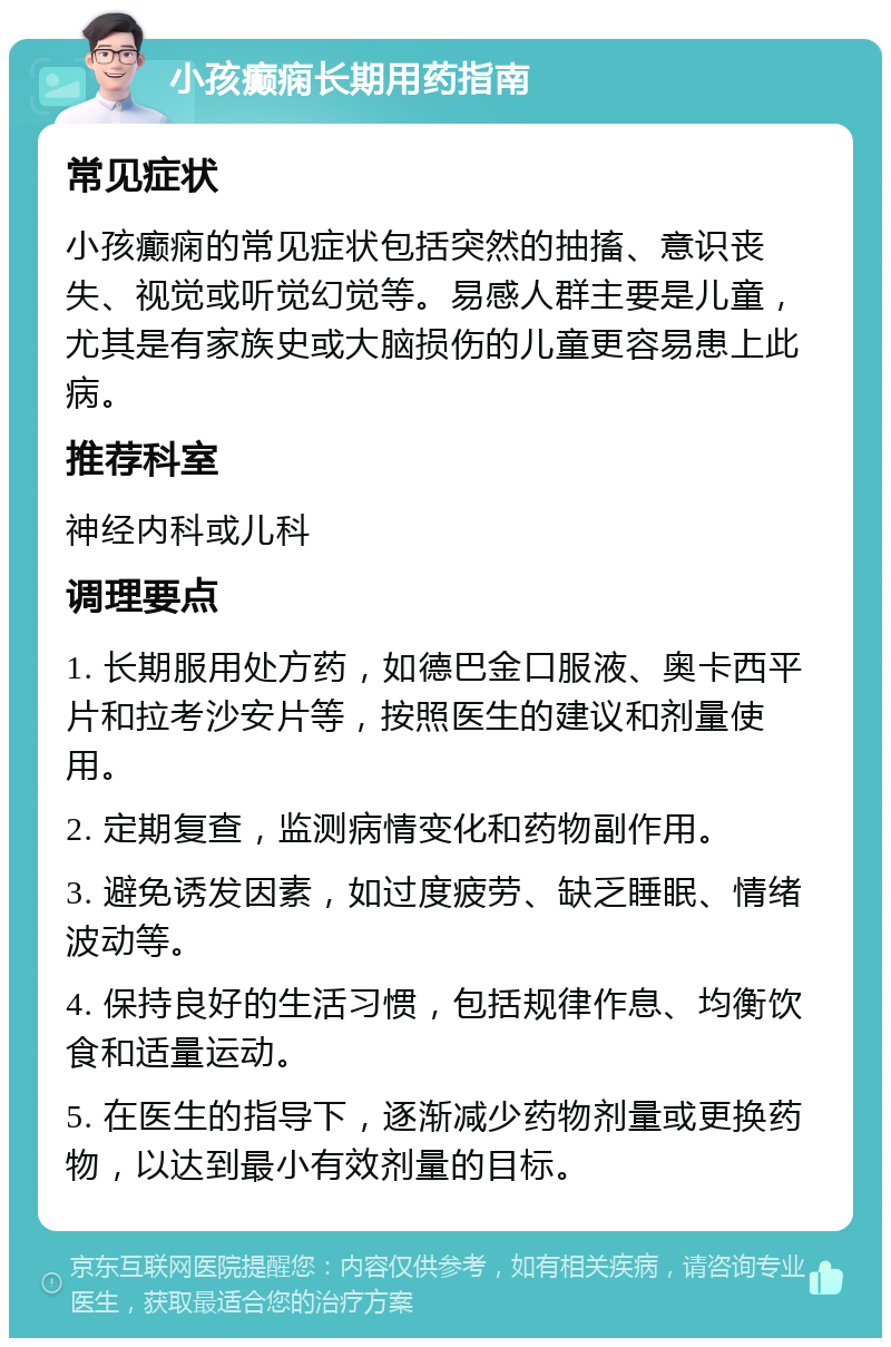 小孩癫痫长期用药指南 常见症状 小孩癫痫的常见症状包括突然的抽搐、意识丧失、视觉或听觉幻觉等。易感人群主要是儿童，尤其是有家族史或大脑损伤的儿童更容易患上此病。 推荐科室 神经内科或儿科 调理要点 1. 长期服用处方药，如德巴金口服液、奥卡西平片和拉考沙安片等，按照医生的建议和剂量使用。 2. 定期复查，监测病情变化和药物副作用。 3. 避免诱发因素，如过度疲劳、缺乏睡眠、情绪波动等。 4. 保持良好的生活习惯，包括规律作息、均衡饮食和适量运动。 5. 在医生的指导下，逐渐减少药物剂量或更换药物，以达到最小有效剂量的目标。