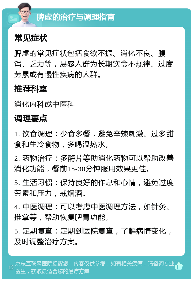 脾虚的治疗与调理指南 常见症状 脾虚的常见症状包括食欲不振、消化不良、腹泻、乏力等，易感人群为长期饮食不规律、过度劳累或有慢性疾病的人群。 推荐科室 消化内科或中医科 调理要点 1. 饮食调理：少食多餐，避免辛辣刺激、过多甜食和生冷食物，多喝温热水。 2. 药物治疗：多酶片等助消化药物可以帮助改善消化功能，餐前15-30分钟服用效果更佳。 3. 生活习惯：保持良好的作息和心情，避免过度劳累和压力，戒烟酒。 4. 中医调理：可以考虑中医调理方法，如针灸、推拿等，帮助恢复脾胃功能。 5. 定期复查：定期到医院复查，了解病情变化，及时调整治疗方案。