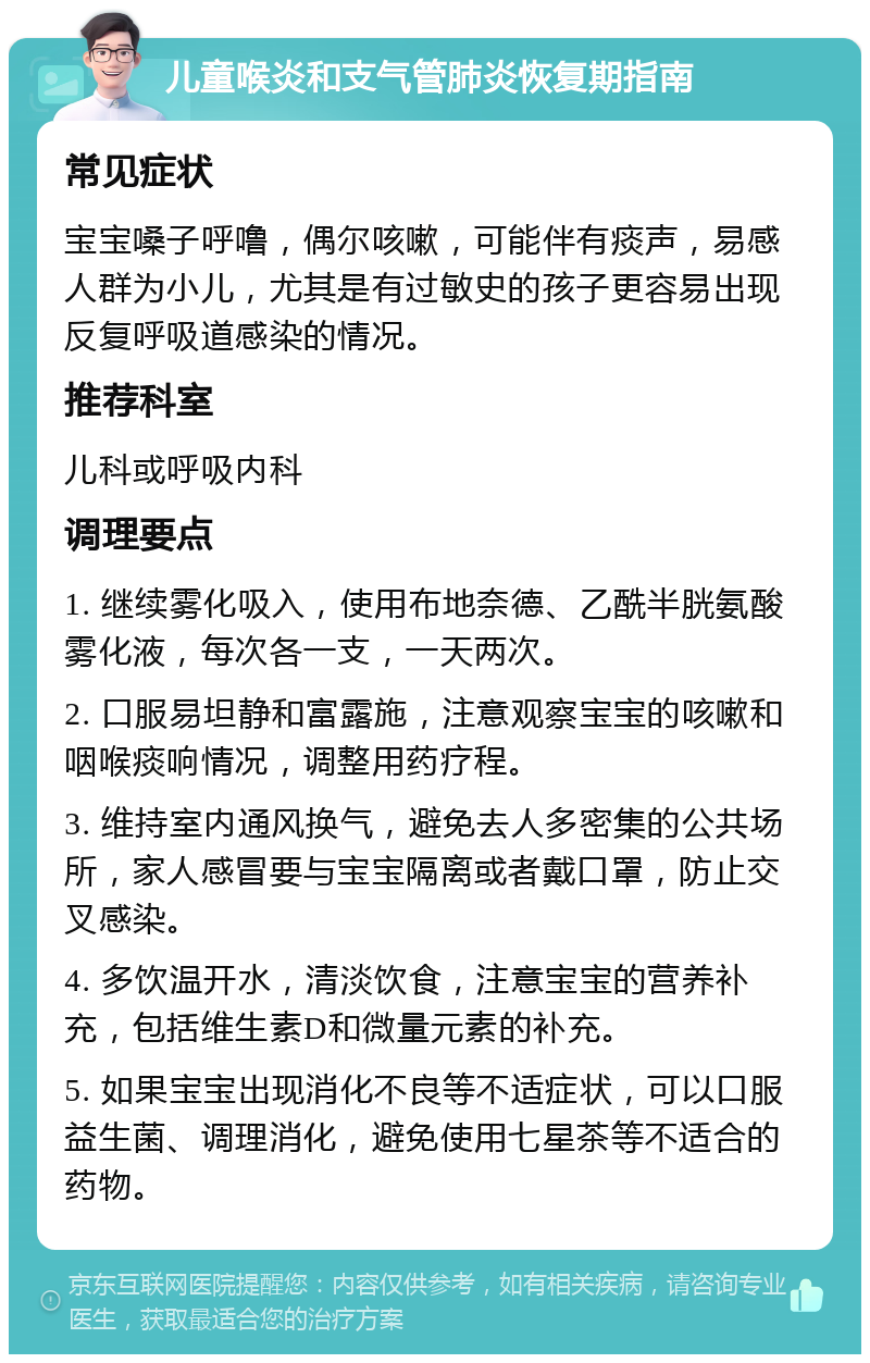 儿童喉炎和支气管肺炎恢复期指南 常见症状 宝宝嗓子呼噜，偶尔咳嗽，可能伴有痰声，易感人群为小儿，尤其是有过敏史的孩子更容易出现反复呼吸道感染的情况。 推荐科室 儿科或呼吸内科 调理要点 1. 继续雾化吸入，使用布地奈德、乙酰半胱氨酸雾化液，每次各一支，一天两次。 2. 口服易坦静和富露施，注意观察宝宝的咳嗽和咽喉痰响情况，调整用药疗程。 3. 维持室内通风换气，避免去人多密集的公共场所，家人感冒要与宝宝隔离或者戴口罩，防止交叉感染。 4. 多饮温开水，清淡饮食，注意宝宝的营养补充，包括维生素D和微量元素的补充。 5. 如果宝宝出现消化不良等不适症状，可以口服益生菌、调理消化，避免使用七星茶等不适合的药物。