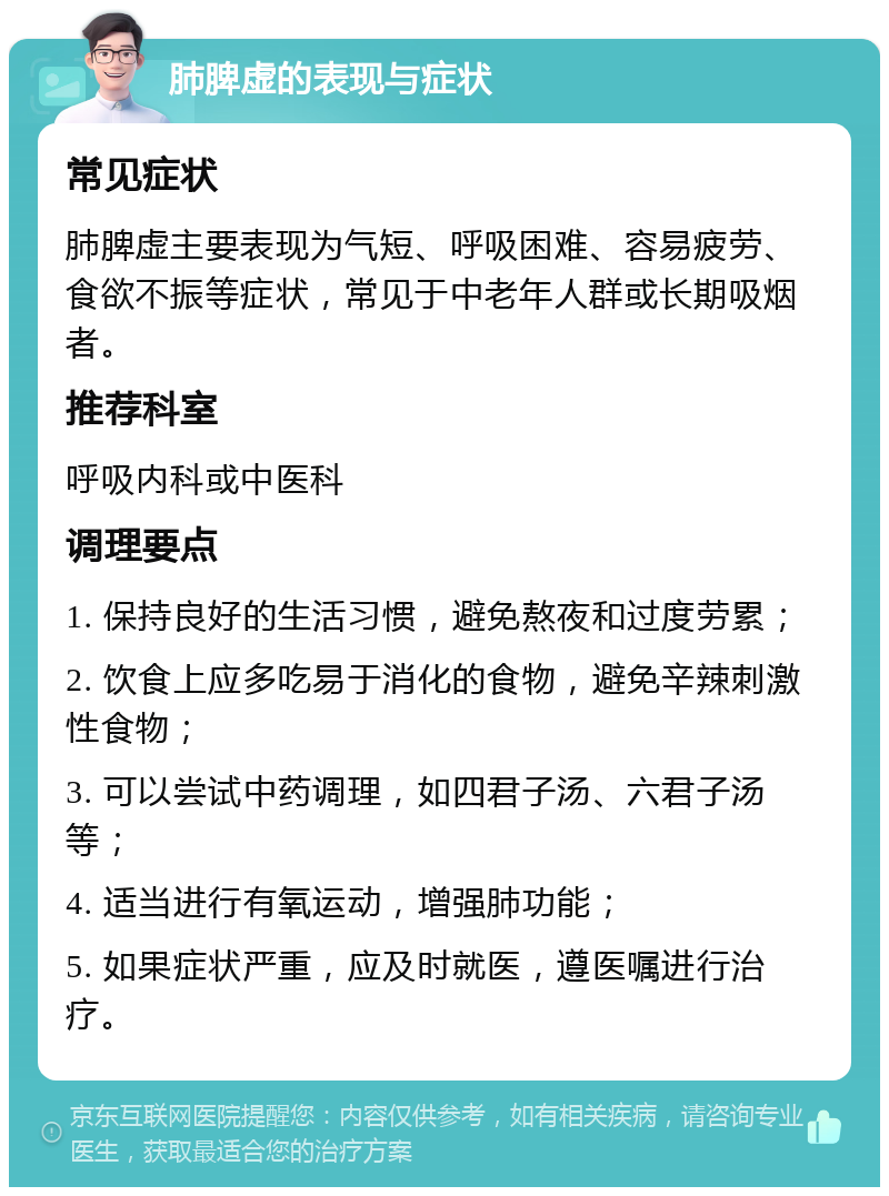 肺脾虚的表现与症状 常见症状 肺脾虚主要表现为气短、呼吸困难、容易疲劳、食欲不振等症状，常见于中老年人群或长期吸烟者。 推荐科室 呼吸内科或中医科 调理要点 1. 保持良好的生活习惯，避免熬夜和过度劳累； 2. 饮食上应多吃易于消化的食物，避免辛辣刺激性食物； 3. 可以尝试中药调理，如四君子汤、六君子汤等； 4. 适当进行有氧运动，增强肺功能； 5. 如果症状严重，应及时就医，遵医嘱进行治疗。