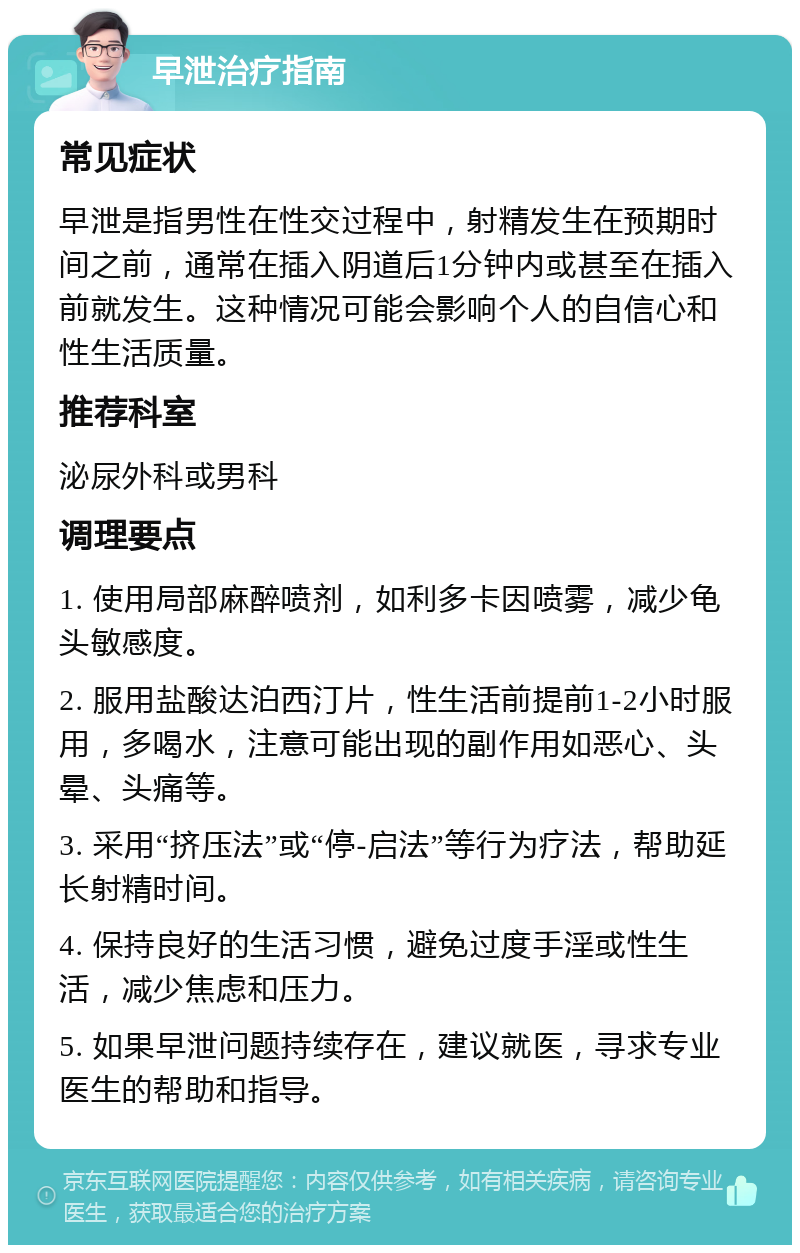 早泄治疗指南 常见症状 早泄是指男性在性交过程中，射精发生在预期时间之前，通常在插入阴道后1分钟内或甚至在插入前就发生。这种情况可能会影响个人的自信心和性生活质量。 推荐科室 泌尿外科或男科 调理要点 1. 使用局部麻醉喷剂，如利多卡因喷雾，减少龟头敏感度。 2. 服用盐酸达泊西汀片，性生活前提前1-2小时服用，多喝水，注意可能出现的副作用如恶心、头晕、头痛等。 3. 采用“挤压法”或“停-启法”等行为疗法，帮助延长射精时间。 4. 保持良好的生活习惯，避免过度手淫或性生活，减少焦虑和压力。 5. 如果早泄问题持续存在，建议就医，寻求专业医生的帮助和指导。