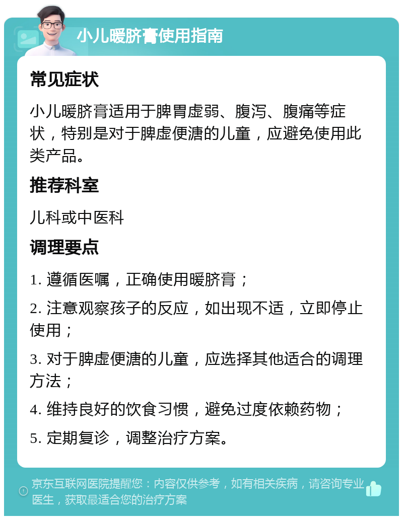 小儿暖脐膏使用指南 常见症状 小儿暖脐膏适用于脾胃虚弱、腹泻、腹痛等症状，特别是对于脾虚便溏的儿童，应避免使用此类产品。 推荐科室 儿科或中医科 调理要点 1. 遵循医嘱，正确使用暖脐膏； 2. 注意观察孩子的反应，如出现不适，立即停止使用； 3. 对于脾虚便溏的儿童，应选择其他适合的调理方法； 4. 维持良好的饮食习惯，避免过度依赖药物； 5. 定期复诊，调整治疗方案。