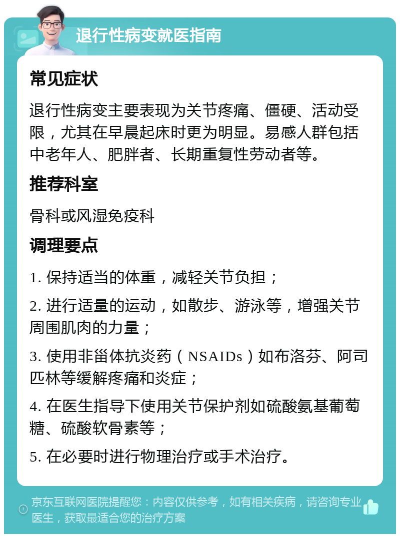 退行性病变就医指南 常见症状 退行性病变主要表现为关节疼痛、僵硬、活动受限，尤其在早晨起床时更为明显。易感人群包括中老年人、肥胖者、长期重复性劳动者等。 推荐科室 骨科或风湿免疫科 调理要点 1. 保持适当的体重，减轻关节负担； 2. 进行适量的运动，如散步、游泳等，增强关节周围肌肉的力量； 3. 使用非甾体抗炎药（NSAIDs）如布洛芬、阿司匹林等缓解疼痛和炎症； 4. 在医生指导下使用关节保护剂如硫酸氨基葡萄糖、硫酸软骨素等； 5. 在必要时进行物理治疗或手术治疗。