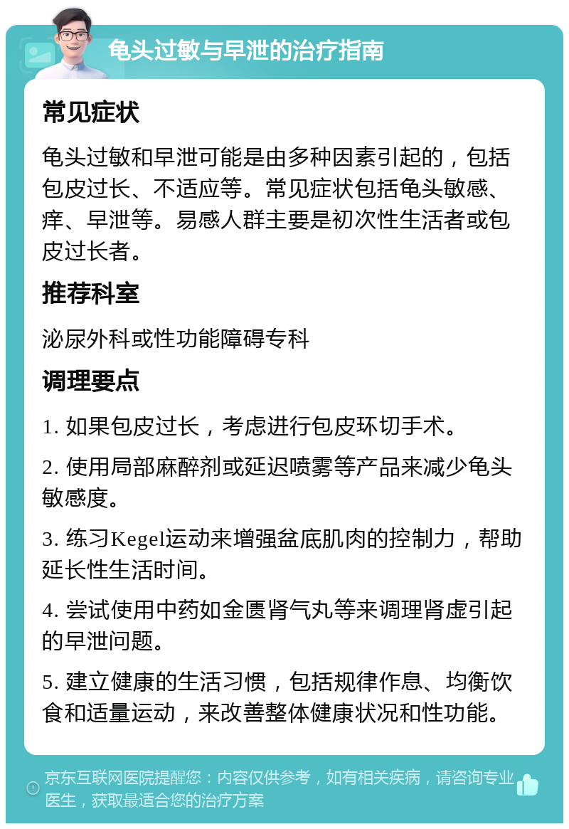 龟头过敏与早泄的治疗指南 常见症状 龟头过敏和早泄可能是由多种因素引起的，包括包皮过长、不适应等。常见症状包括龟头敏感、痒、早泄等。易感人群主要是初次性生活者或包皮过长者。 推荐科室 泌尿外科或性功能障碍专科 调理要点 1. 如果包皮过长，考虑进行包皮环切手术。 2. 使用局部麻醉剂或延迟喷雾等产品来减少龟头敏感度。 3. 练习Kegel运动来增强盆底肌肉的控制力，帮助延长性生活时间。 4. 尝试使用中药如金匮肾气丸等来调理肾虚引起的早泄问题。 5. 建立健康的生活习惯，包括规律作息、均衡饮食和适量运动，来改善整体健康状况和性功能。