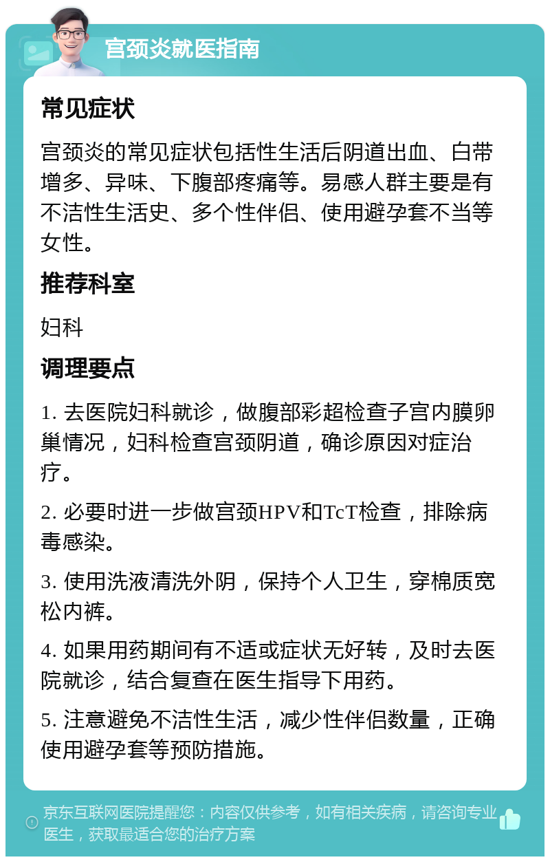 宫颈炎就医指南 常见症状 宫颈炎的常见症状包括性生活后阴道出血、白带增多、异味、下腹部疼痛等。易感人群主要是有不洁性生活史、多个性伴侣、使用避孕套不当等女性。 推荐科室 妇科 调理要点 1. 去医院妇科就诊，做腹部彩超检查子宫内膜卵巢情况，妇科检查宫颈阴道，确诊原因对症治疗。 2. 必要时进一步做宫颈HPV和TcT检查，排除病毒感染。 3. 使用洗液清洗外阴，保持个人卫生，穿棉质宽松内裤。 4. 如果用药期间有不适或症状无好转，及时去医院就诊，结合复查在医生指导下用药。 5. 注意避免不洁性生活，减少性伴侣数量，正确使用避孕套等预防措施。