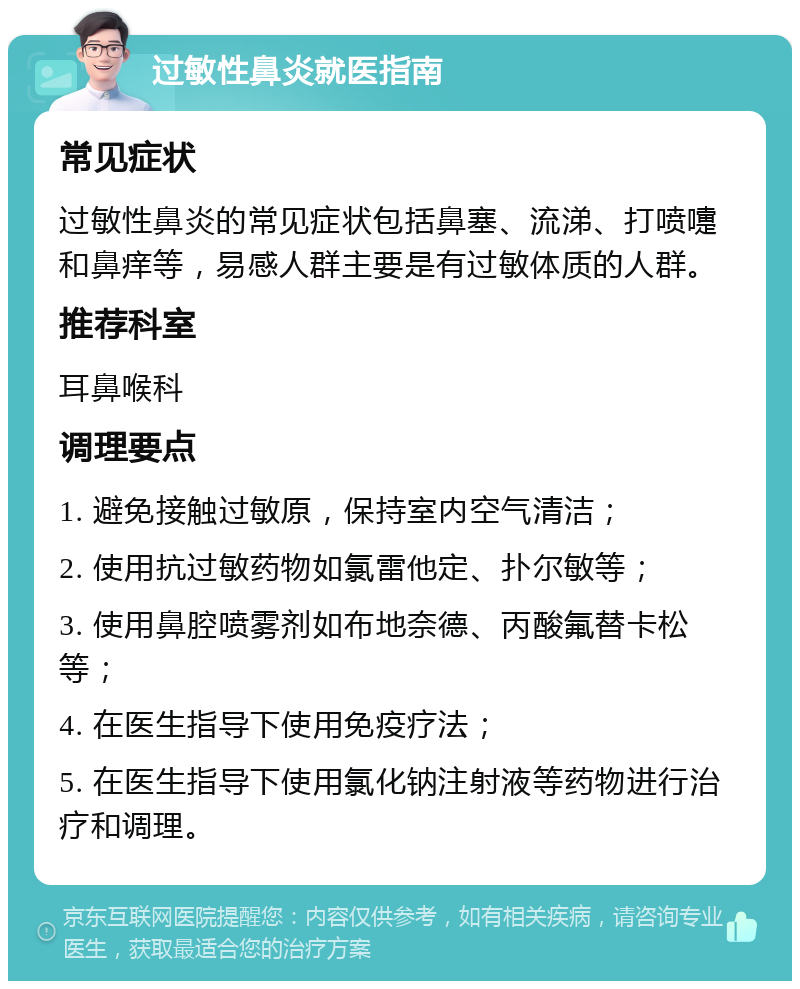 过敏性鼻炎就医指南 常见症状 过敏性鼻炎的常见症状包括鼻塞、流涕、打喷嚏和鼻痒等，易感人群主要是有过敏体质的人群。 推荐科室 耳鼻喉科 调理要点 1. 避免接触过敏原，保持室内空气清洁； 2. 使用抗过敏药物如氯雷他定、扑尔敏等； 3. 使用鼻腔喷雾剂如布地奈德、丙酸氟替卡松等； 4. 在医生指导下使用免疫疗法； 5. 在医生指导下使用氯化钠注射液等药物进行治疗和调理。