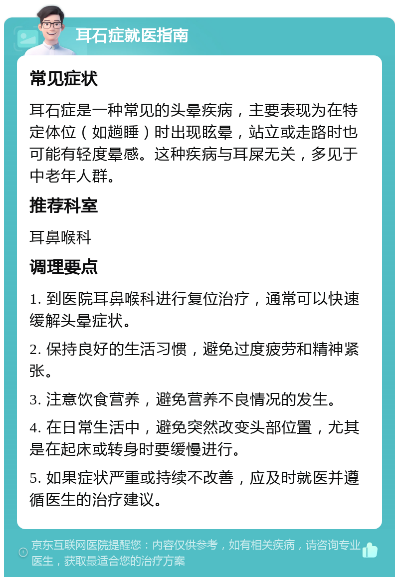 耳石症就医指南 常见症状 耳石症是一种常见的头晕疾病，主要表现为在特定体位（如趟睡）时出现眩晕，站立或走路时也可能有轻度晕感。这种疾病与耳屎无关，多见于中老年人群。 推荐科室 耳鼻喉科 调理要点 1. 到医院耳鼻喉科进行复位治疗，通常可以快速缓解头晕症状。 2. 保持良好的生活习惯，避免过度疲劳和精神紧张。 3. 注意饮食营养，避免营养不良情况的发生。 4. 在日常生活中，避免突然改变头部位置，尤其是在起床或转身时要缓慢进行。 5. 如果症状严重或持续不改善，应及时就医并遵循医生的治疗建议。