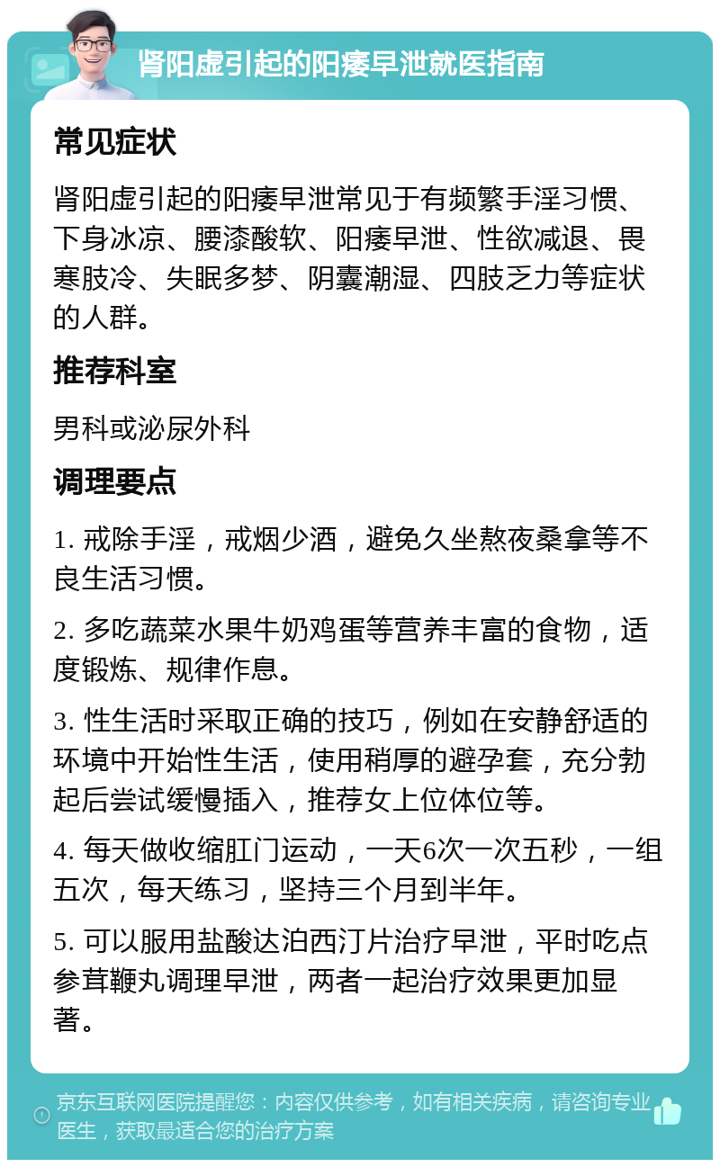 肾阳虚引起的阳痿早泄就医指南 常见症状 肾阳虚引起的阳痿早泄常见于有频繁手淫习惯、下身冰凉、腰漆酸软、阳痿早泄、性欲减退、畏寒肢冷、失眠多梦、阴囊潮湿、四肢乏力等症状的人群。 推荐科室 男科或泌尿外科 调理要点 1. 戒除手淫，戒烟少酒，避免久坐熬夜桑拿等不良生活习惯。 2. 多吃蔬菜水果牛奶鸡蛋等营养丰富的食物，适度锻炼、规律作息。 3. 性生活时采取正确的技巧，例如在安静舒适的环境中开始性生活，使用稍厚的避孕套，充分勃起后尝试缓慢插入，推荐女上位体位等。 4. 每天做收缩肛门运动，一天6次一次五秒，一组五次，每天练习，坚持三个月到半年。 5. 可以服用盐酸达泊西汀片治疗早泄，平时吃点参茸鞭丸调理早泄，两者一起治疗效果更加显著。