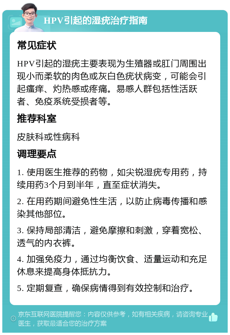 HPV引起的湿疣治疗指南 常见症状 HPV引起的湿疣主要表现为生殖器或肛门周围出现小而柔软的肉色或灰白色疣状病变，可能会引起瘙痒、灼热感或疼痛。易感人群包括性活跃者、免疫系统受损者等。 推荐科室 皮肤科或性病科 调理要点 1. 使用医生推荐的药物，如尖锐湿疣专用药，持续用药3个月到半年，直至症状消失。 2. 在用药期间避免性生活，以防止病毒传播和感染其他部位。 3. 保持局部清洁，避免摩擦和刺激，穿着宽松、透气的内衣裤。 4. 加强免疫力，通过均衡饮食、适量运动和充足休息来提高身体抵抗力。 5. 定期复查，确保病情得到有效控制和治疗。