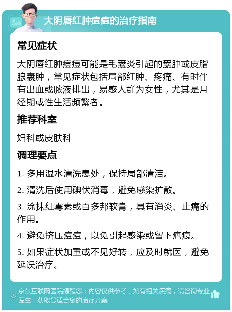 大阴唇红肿痘痘的治疗指南 常见症状 大阴唇红肿痘痘可能是毛囊炎引起的囊肿或皮脂腺囊肿，常见症状包括局部红肿、疼痛、有时伴有出血或脓液排出，易感人群为女性，尤其是月经期或性生活频繁者。 推荐科室 妇科或皮肤科 调理要点 1. 多用温水清洗患处，保持局部清洁。 2. 清洗后使用碘伏消毒，避免感染扩散。 3. 涂抹红霉素或百多邦软膏，具有消炎、止痛的作用。 4. 避免挤压痘痘，以免引起感染或留下疤痕。 5. 如果症状加重或不见好转，应及时就医，避免延误治疗。