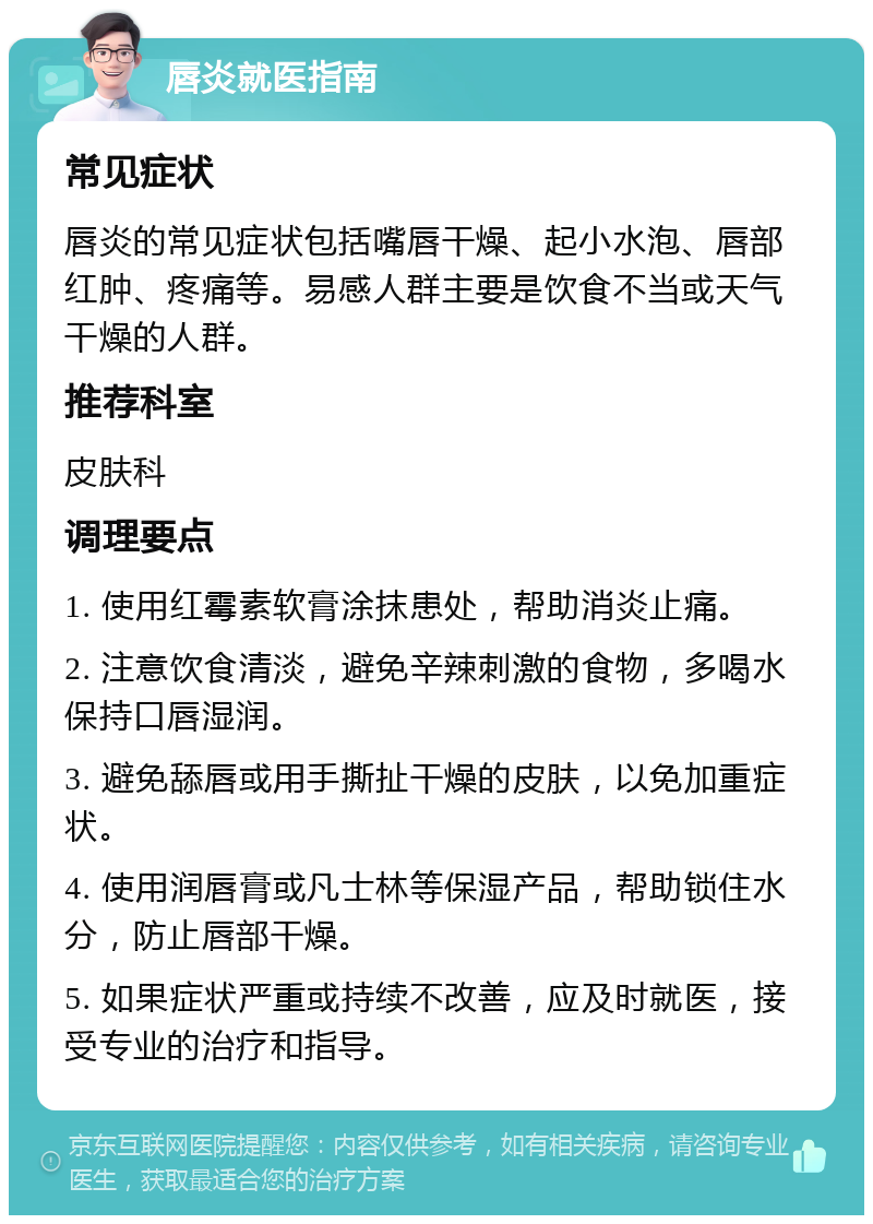 唇炎就医指南 常见症状 唇炎的常见症状包括嘴唇干燥、起小水泡、唇部红肿、疼痛等。易感人群主要是饮食不当或天气干燥的人群。 推荐科室 皮肤科 调理要点 1. 使用红霉素软膏涂抹患处，帮助消炎止痛。 2. 注意饮食清淡，避免辛辣刺激的食物，多喝水保持口唇湿润。 3. 避免舔唇或用手撕扯干燥的皮肤，以免加重症状。 4. 使用润唇膏或凡士林等保湿产品，帮助锁住水分，防止唇部干燥。 5. 如果症状严重或持续不改善，应及时就医，接受专业的治疗和指导。