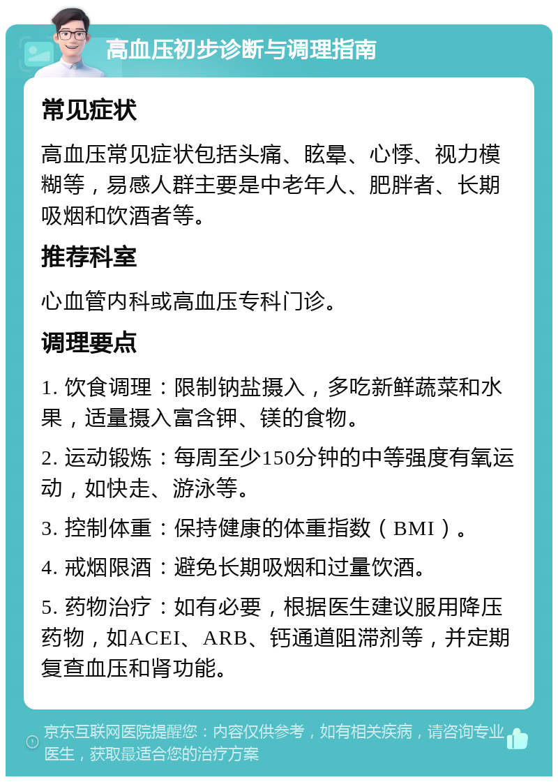 高血压初步诊断与调理指南 常见症状 高血压常见症状包括头痛、眩晕、心悸、视力模糊等，易感人群主要是中老年人、肥胖者、长期吸烟和饮酒者等。 推荐科室 心血管内科或高血压专科门诊。 调理要点 1. 饮食调理：限制钠盐摄入，多吃新鲜蔬菜和水果，适量摄入富含钾、镁的食物。 2. 运动锻炼：每周至少150分钟的中等强度有氧运动，如快走、游泳等。 3. 控制体重：保持健康的体重指数（BMI）。 4. 戒烟限酒：避免长期吸烟和过量饮酒。 5. 药物治疗：如有必要，根据医生建议服用降压药物，如ACEI、ARB、钙通道阻滞剂等，并定期复查血压和肾功能。