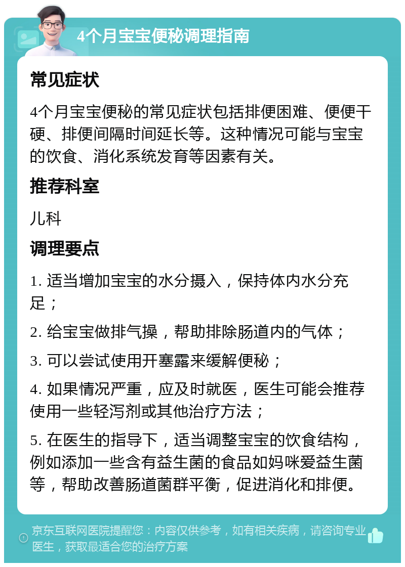 4个月宝宝便秘调理指南 常见症状 4个月宝宝便秘的常见症状包括排便困难、便便干硬、排便间隔时间延长等。这种情况可能与宝宝的饮食、消化系统发育等因素有关。 推荐科室 儿科 调理要点 1. 适当增加宝宝的水分摄入，保持体内水分充足； 2. 给宝宝做排气操，帮助排除肠道内的气体； 3. 可以尝试使用开塞露来缓解便秘； 4. 如果情况严重，应及时就医，医生可能会推荐使用一些轻泻剂或其他治疗方法； 5. 在医生的指导下，适当调整宝宝的饮食结构，例如添加一些含有益生菌的食品如妈咪爱益生菌等，帮助改善肠道菌群平衡，促进消化和排便。