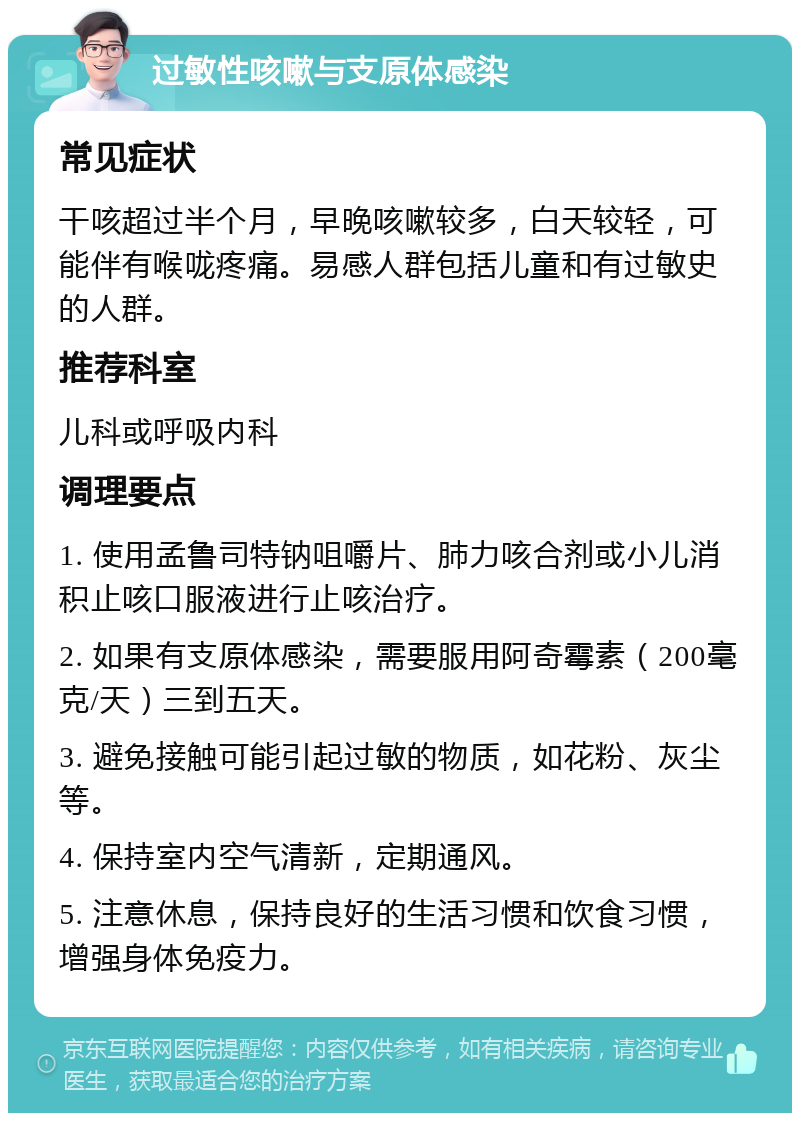 过敏性咳嗽与支原体感染 常见症状 干咳超过半个月，早晚咳嗽较多，白天较轻，可能伴有喉咙疼痛。易感人群包括儿童和有过敏史的人群。 推荐科室 儿科或呼吸内科 调理要点 1. 使用孟鲁司特钠咀嚼片、肺力咳合剂或小儿消积止咳口服液进行止咳治疗。 2. 如果有支原体感染，需要服用阿奇霉素（200毫克/天）三到五天。 3. 避免接触可能引起过敏的物质，如花粉、灰尘等。 4. 保持室内空气清新，定期通风。 5. 注意休息，保持良好的生活习惯和饮食习惯，增强身体免疫力。