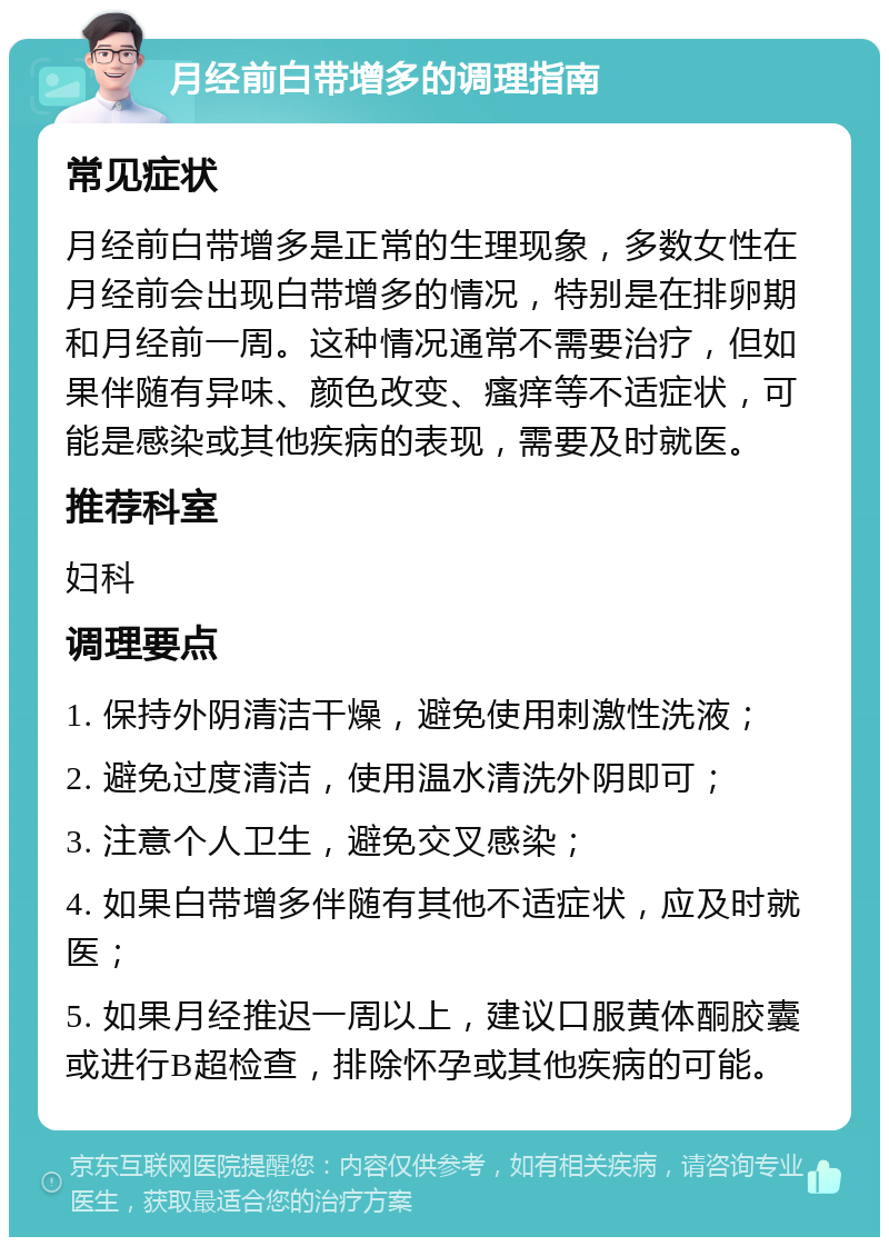 月经前白带增多的调理指南 常见症状 月经前白带增多是正常的生理现象，多数女性在月经前会出现白带增多的情况，特别是在排卵期和月经前一周。这种情况通常不需要治疗，但如果伴随有异味、颜色改变、瘙痒等不适症状，可能是感染或其他疾病的表现，需要及时就医。 推荐科室 妇科 调理要点 1. 保持外阴清洁干燥，避免使用刺激性洗液； 2. 避免过度清洁，使用温水清洗外阴即可； 3. 注意个人卫生，避免交叉感染； 4. 如果白带增多伴随有其他不适症状，应及时就医； 5. 如果月经推迟一周以上，建议口服黄体酮胶囊或进行B超检查，排除怀孕或其他疾病的可能。