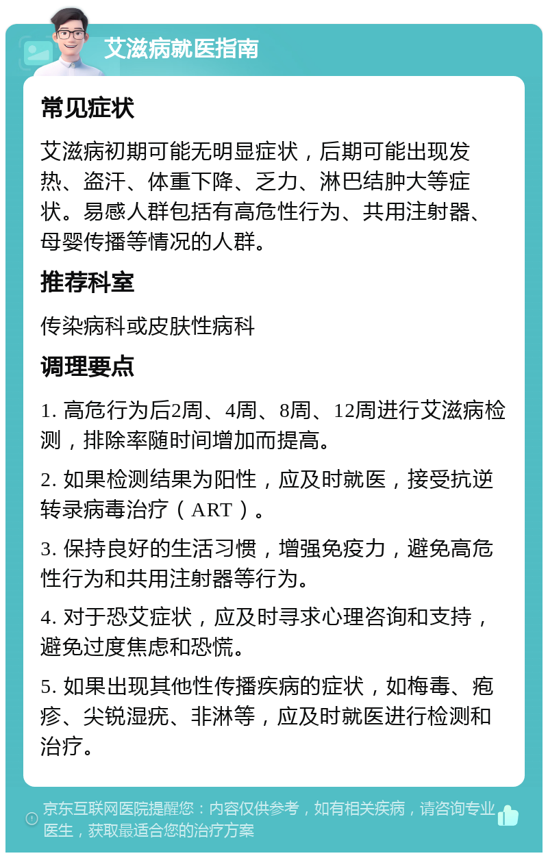 艾滋病就医指南 常见症状 艾滋病初期可能无明显症状，后期可能出现发热、盗汗、体重下降、乏力、淋巴结肿大等症状。易感人群包括有高危性行为、共用注射器、母婴传播等情况的人群。 推荐科室 传染病科或皮肤性病科 调理要点 1. 高危行为后2周、4周、8周、12周进行艾滋病检测，排除率随时间增加而提高。 2. 如果检测结果为阳性，应及时就医，接受抗逆转录病毒治疗（ART）。 3. 保持良好的生活习惯，增强免疫力，避免高危性行为和共用注射器等行为。 4. 对于恐艾症状，应及时寻求心理咨询和支持，避免过度焦虑和恐慌。 5. 如果出现其他性传播疾病的症状，如梅毒、疱疹、尖锐湿疣、非淋等，应及时就医进行检测和治疗。