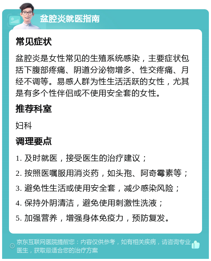 盆腔炎就医指南 常见症状 盆腔炎是女性常见的生殖系统感染，主要症状包括下腹部疼痛、阴道分泌物增多、性交疼痛、月经不调等。易感人群为性生活活跃的女性，尤其是有多个性伴侣或不使用安全套的女性。 推荐科室 妇科 调理要点 1. 及时就医，接受医生的治疗建议； 2. 按照医嘱服用消炎药，如头孢、阿奇霉素等； 3. 避免性生活或使用安全套，减少感染风险； 4. 保持外阴清洁，避免使用刺激性洗液； 5. 加强营养，增强身体免疫力，预防复发。