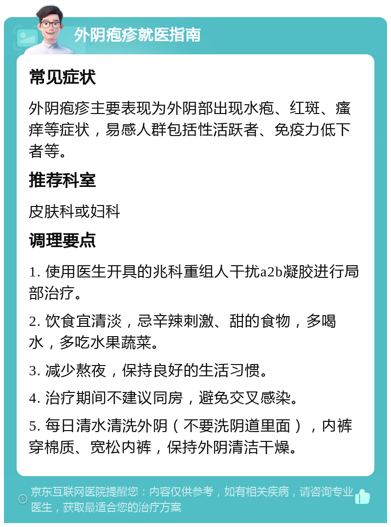 外阴疱疹就医指南 常见症状 外阴疱疹主要表现为外阴部出现水疱、红斑、瘙痒等症状，易感人群包括性活跃者、免疫力低下者等。 推荐科室 皮肤科或妇科 调理要点 1. 使用医生开具的兆科重组人干扰a2b凝胶进行局部治疗。 2. 饮食宜清淡，忌辛辣刺激、甜的食物，多喝水，多吃水果蔬菜。 3. 减少熬夜，保持良好的生活习惯。 4. 治疗期间不建议同房，避免交叉感染。 5. 每日清水清洗外阴（不要洗阴道里面），内裤穿棉质、宽松内裤，保持外阴清洁干燥。