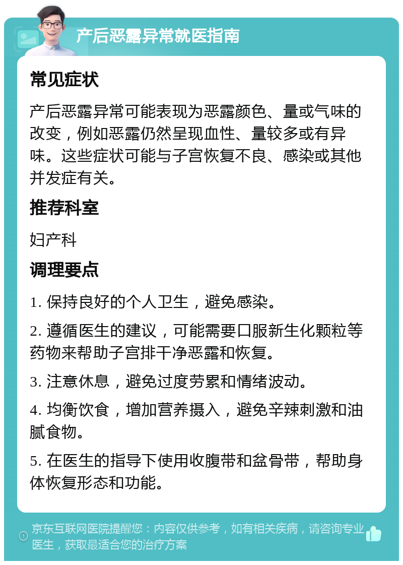 产后恶露异常就医指南 常见症状 产后恶露异常可能表现为恶露颜色、量或气味的改变，例如恶露仍然呈现血性、量较多或有异味。这些症状可能与子宫恢复不良、感染或其他并发症有关。 推荐科室 妇产科 调理要点 1. 保持良好的个人卫生，避免感染。 2. 遵循医生的建议，可能需要口服新生化颗粒等药物来帮助子宫排干净恶露和恢复。 3. 注意休息，避免过度劳累和情绪波动。 4. 均衡饮食，增加营养摄入，避免辛辣刺激和油腻食物。 5. 在医生的指导下使用收腹带和盆骨带，帮助身体恢复形态和功能。