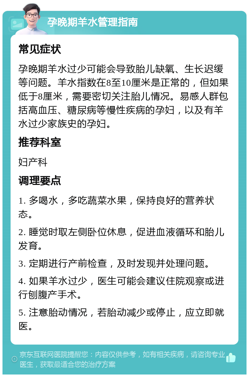 孕晚期羊水管理指南 常见症状 孕晚期羊水过少可能会导致胎儿缺氧、生长迟缓等问题。羊水指数在8至10厘米是正常的，但如果低于8厘米，需要密切关注胎儿情况。易感人群包括高血压、糖尿病等慢性疾病的孕妇，以及有羊水过少家族史的孕妇。 推荐科室 妇产科 调理要点 1. 多喝水，多吃蔬菜水果，保持良好的营养状态。 2. 睡觉时取左侧卧位休息，促进血液循环和胎儿发育。 3. 定期进行产前检查，及时发现并处理问题。 4. 如果羊水过少，医生可能会建议住院观察或进行刨腹产手术。 5. 注意胎动情况，若胎动减少或停止，应立即就医。