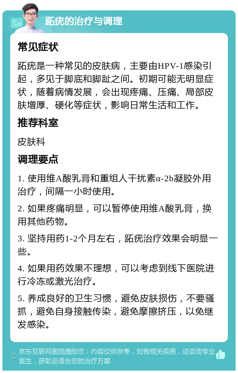 跖疣的治疗与调理 常见症状 跖疣是一种常见的皮肤病，主要由HPV-1感染引起，多见于脚底和脚趾之间。初期可能无明显症状，随着病情发展，会出现疼痛、压痛、局部皮肤增厚、硬化等症状，影响日常生活和工作。 推荐科室 皮肤科 调理要点 1. 使用维A酸乳膏和重组人干扰素α-2b凝胶外用治疗，间隔一小时使用。 2. 如果疼痛明显，可以暂停使用维A酸乳膏，换用其他药物。 3. 坚持用药1-2个月左右，跖疣治疗效果会明显一些。 4. 如果用药效果不理想，可以考虑到线下医院进行冷冻或激光治疗。 5. 养成良好的卫生习惯，避免皮肤损伤，不要骚抓，避免自身接触传染，避免摩擦挤压，以免继发感染。