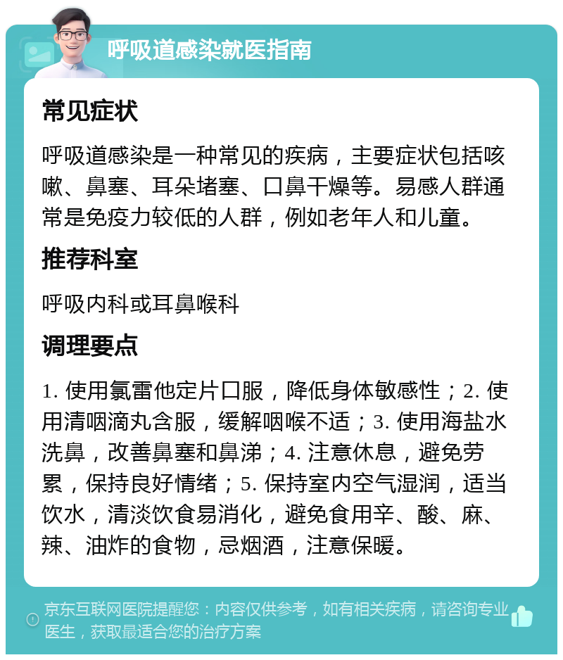 呼吸道感染就医指南 常见症状 呼吸道感染是一种常见的疾病，主要症状包括咳嗽、鼻塞、耳朵堵塞、口鼻干燥等。易感人群通常是免疫力较低的人群，例如老年人和儿童。 推荐科室 呼吸内科或耳鼻喉科 调理要点 1. 使用氯雷他定片口服，降低身体敏感性；2. 使用清咽滴丸含服，缓解咽喉不适；3. 使用海盐水洗鼻，改善鼻塞和鼻涕；4. 注意休息，避免劳累，保持良好情绪；5. 保持室内空气湿润，适当饮水，清淡饮食易消化，避免食用辛、酸、麻、辣、油炸的食物，忌烟酒，注意保暖。