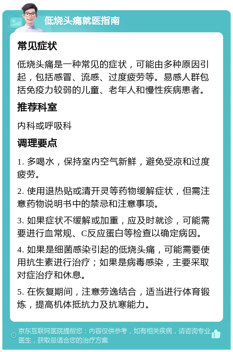 低烧头痛就医指南 常见症状 低烧头痛是一种常见的症状，可能由多种原因引起，包括感冒、流感、过度疲劳等。易感人群包括免疫力较弱的儿童、老年人和慢性疾病患者。 推荐科室 内科或呼吸科 调理要点 1. 多喝水，保持室内空气新鲜，避免受凉和过度疲劳。 2. 使用退热贴或清开灵等药物缓解症状，但需注意药物说明书中的禁忌和注意事项。 3. 如果症状不缓解或加重，应及时就诊，可能需要进行血常规、C反应蛋白等检查以确定病因。 4. 如果是细菌感染引起的低烧头痛，可能需要使用抗生素进行治疗；如果是病毒感染，主要采取对症治疗和休息。 5. 在恢复期间，注意劳逸结合，适当进行体育锻炼，提高机体抵抗力及抗寒能力。