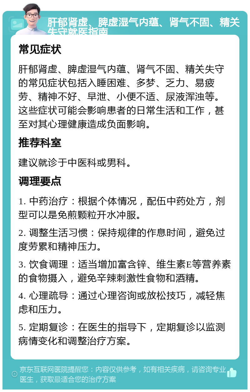 肝郁肾虚、脾虚湿气内蕴、肾气不固、精关失守就医指南 常见症状 肝郁肾虚、脾虚湿气内蕴、肾气不固、精关失守的常见症状包括入睡困难、多梦、乏力、易疲劳、精神不好、早泄、小便不适、尿液浑浊等。这些症状可能会影响患者的日常生活和工作，甚至对其心理健康造成负面影响。 推荐科室 建议就诊于中医科或男科。 调理要点 1. 中药治疗：根据个体情况，配伍中药处方，剂型可以是免煎颗粒开水冲服。 2. 调整生活习惯：保持规律的作息时间，避免过度劳累和精神压力。 3. 饮食调理：适当增加富含锌、维生素E等营养素的食物摄入，避免辛辣刺激性食物和酒精。 4. 心理疏导：通过心理咨询或放松技巧，减轻焦虑和压力。 5. 定期复诊：在医生的指导下，定期复诊以监测病情变化和调整治疗方案。