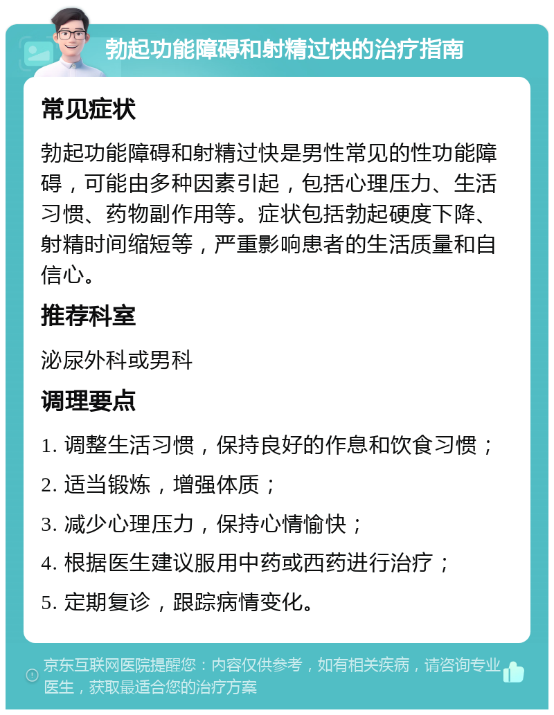 勃起功能障碍和射精过快的治疗指南 常见症状 勃起功能障碍和射精过快是男性常见的性功能障碍，可能由多种因素引起，包括心理压力、生活习惯、药物副作用等。症状包括勃起硬度下降、射精时间缩短等，严重影响患者的生活质量和自信心。 推荐科室 泌尿外科或男科 调理要点 1. 调整生活习惯，保持良好的作息和饮食习惯； 2. 适当锻炼，增强体质； 3. 减少心理压力，保持心情愉快； 4. 根据医生建议服用中药或西药进行治疗； 5. 定期复诊，跟踪病情变化。