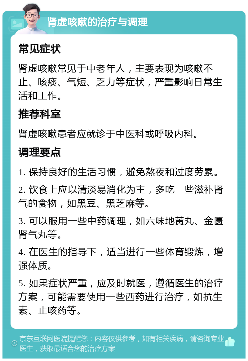 肾虚咳嗽的治疗与调理 常见症状 肾虚咳嗽常见于中老年人，主要表现为咳嗽不止、咳痰、气短、乏力等症状，严重影响日常生活和工作。 推荐科室 肾虚咳嗽患者应就诊于中医科或呼吸内科。 调理要点 1. 保持良好的生活习惯，避免熬夜和过度劳累。 2. 饮食上应以清淡易消化为主，多吃一些滋补肾气的食物，如黑豆、黑芝麻等。 3. 可以服用一些中药调理，如六味地黄丸、金匮肾气丸等。 4. 在医生的指导下，适当进行一些体育锻炼，增强体质。 5. 如果症状严重，应及时就医，遵循医生的治疗方案，可能需要使用一些西药进行治疗，如抗生素、止咳药等。