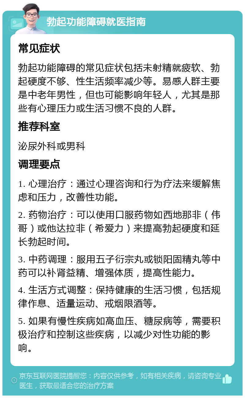 勃起功能障碍就医指南 常见症状 勃起功能障碍的常见症状包括未射精就疲软、勃起硬度不够、性生活频率减少等。易感人群主要是中老年男性，但也可能影响年轻人，尤其是那些有心理压力或生活习惯不良的人群。 推荐科室 泌尿外科或男科 调理要点 1. 心理治疗：通过心理咨询和行为疗法来缓解焦虑和压力，改善性功能。 2. 药物治疗：可以使用口服药物如西地那非（伟哥）或他达拉非（希爱力）来提高勃起硬度和延长勃起时间。 3. 中药调理：服用五子衍宗丸或锁阳固精丸等中药可以补肾益精、增强体质，提高性能力。 4. 生活方式调整：保持健康的生活习惯，包括规律作息、适量运动、戒烟限酒等。 5. 如果有慢性疾病如高血压、糖尿病等，需要积极治疗和控制这些疾病，以减少对性功能的影响。