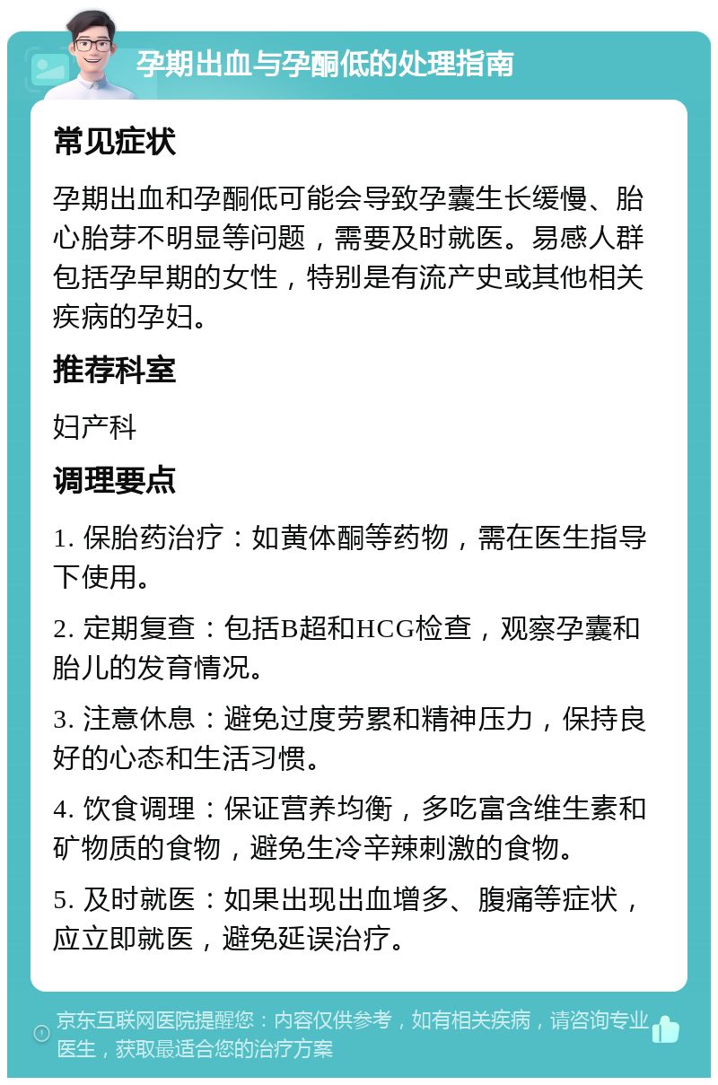 孕期出血与孕酮低的处理指南 常见症状 孕期出血和孕酮低可能会导致孕囊生长缓慢、胎心胎芽不明显等问题，需要及时就医。易感人群包括孕早期的女性，特别是有流产史或其他相关疾病的孕妇。 推荐科室 妇产科 调理要点 1. 保胎药治疗：如黄体酮等药物，需在医生指导下使用。 2. 定期复查：包括B超和HCG检查，观察孕囊和胎儿的发育情况。 3. 注意休息：避免过度劳累和精神压力，保持良好的心态和生活习惯。 4. 饮食调理：保证营养均衡，多吃富含维生素和矿物质的食物，避免生冷辛辣刺激的食物。 5. 及时就医：如果出现出血增多、腹痛等症状，应立即就医，避免延误治疗。