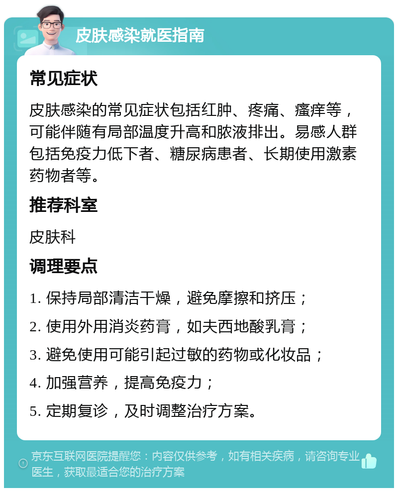 皮肤感染就医指南 常见症状 皮肤感染的常见症状包括红肿、疼痛、瘙痒等，可能伴随有局部温度升高和脓液排出。易感人群包括免疫力低下者、糖尿病患者、长期使用激素药物者等。 推荐科室 皮肤科 调理要点 1. 保持局部清洁干燥，避免摩擦和挤压； 2. 使用外用消炎药膏，如夫西地酸乳膏； 3. 避免使用可能引起过敏的药物或化妆品； 4. 加强营养，提高免疫力； 5. 定期复诊，及时调整治疗方案。