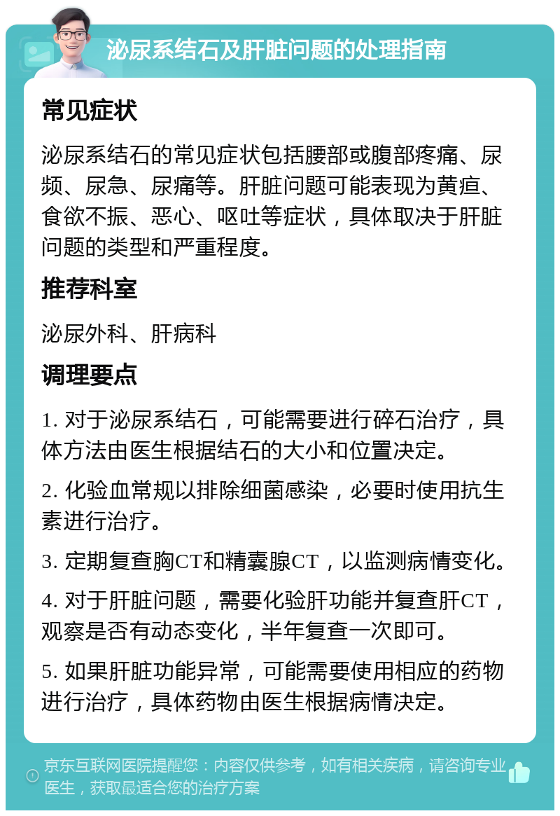 泌尿系结石及肝脏问题的处理指南 常见症状 泌尿系结石的常见症状包括腰部或腹部疼痛、尿频、尿急、尿痛等。肝脏问题可能表现为黄疸、食欲不振、恶心、呕吐等症状，具体取决于肝脏问题的类型和严重程度。 推荐科室 泌尿外科、肝病科 调理要点 1. 对于泌尿系结石，可能需要进行碎石治疗，具体方法由医生根据结石的大小和位置决定。 2. 化验血常规以排除细菌感染，必要时使用抗生素进行治疗。 3. 定期复查胸CT和精囊腺CT，以监测病情变化。 4. 对于肝脏问题，需要化验肝功能并复查肝CT，观察是否有动态变化，半年复查一次即可。 5. 如果肝脏功能异常，可能需要使用相应的药物进行治疗，具体药物由医生根据病情决定。