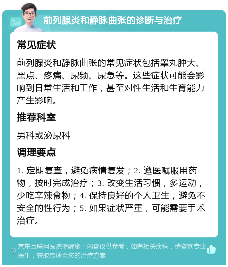 前列腺炎和静脉曲张的诊断与治疗 常见症状 前列腺炎和静脉曲张的常见症状包括睾丸肿大、黑点、疼痛、尿频、尿急等。这些症状可能会影响到日常生活和工作，甚至对性生活和生育能力产生影响。 推荐科室 男科或泌尿科 调理要点 1. 定期复查，避免病情复发；2. 遵医嘱服用药物，按时完成治疗；3. 改变生活习惯，多运动，少吃辛辣食物；4. 保持良好的个人卫生，避免不安全的性行为；5. 如果症状严重，可能需要手术治疗。