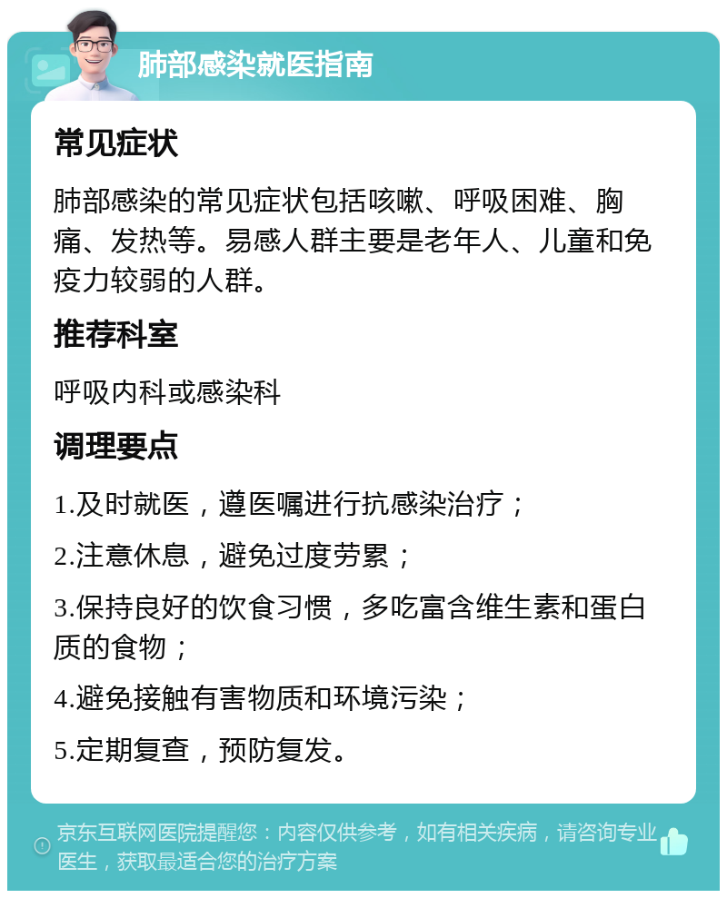 肺部感染就医指南 常见症状 肺部感染的常见症状包括咳嗽、呼吸困难、胸痛、发热等。易感人群主要是老年人、儿童和免疫力较弱的人群。 推荐科室 呼吸内科或感染科 调理要点 1.及时就医，遵医嘱进行抗感染治疗； 2.注意休息，避免过度劳累； 3.保持良好的饮食习惯，多吃富含维生素和蛋白质的食物； 4.避免接触有害物质和环境污染； 5.定期复查，预防复发。