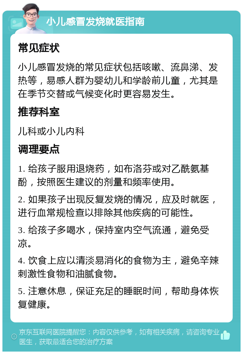 小儿感冒发烧就医指南 常见症状 小儿感冒发烧的常见症状包括咳嗽、流鼻涕、发热等，易感人群为婴幼儿和学龄前儿童，尤其是在季节交替或气候变化时更容易发生。 推荐科室 儿科或小儿内科 调理要点 1. 给孩子服用退烧药，如布洛芬或对乙酰氨基酚，按照医生建议的剂量和频率使用。 2. 如果孩子出现反复发烧的情况，应及时就医，进行血常规检查以排除其他疾病的可能性。 3. 给孩子多喝水，保持室内空气流通，避免受凉。 4. 饮食上应以清淡易消化的食物为主，避免辛辣刺激性食物和油腻食物。 5. 注意休息，保证充足的睡眠时间，帮助身体恢复健康。