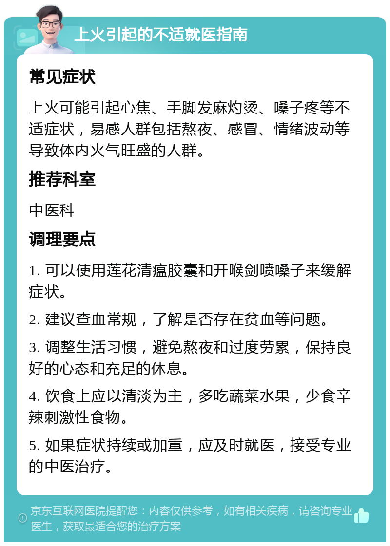 上火引起的不适就医指南 常见症状 上火可能引起心焦、手脚发麻灼烫、嗓子疼等不适症状，易感人群包括熬夜、感冒、情绪波动等导致体内火气旺盛的人群。 推荐科室 中医科 调理要点 1. 可以使用莲花清瘟胶囊和开喉剑喷嗓子来缓解症状。 2. 建议查血常规，了解是否存在贫血等问题。 3. 调整生活习惯，避免熬夜和过度劳累，保持良好的心态和充足的休息。 4. 饮食上应以清淡为主，多吃蔬菜水果，少食辛辣刺激性食物。 5. 如果症状持续或加重，应及时就医，接受专业的中医治疗。