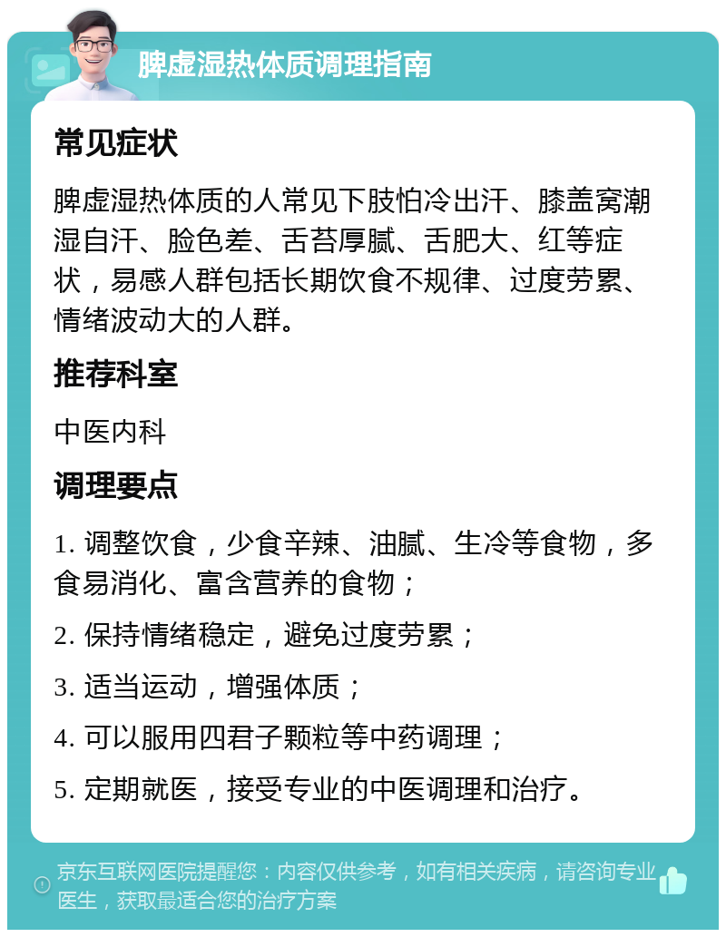 脾虚湿热体质调理指南 常见症状 脾虚湿热体质的人常见下肢怕冷出汗、膝盖窝潮湿自汗、脸色差、舌苔厚腻、舌肥大、红等症状，易感人群包括长期饮食不规律、过度劳累、情绪波动大的人群。 推荐科室 中医内科 调理要点 1. 调整饮食，少食辛辣、油腻、生冷等食物，多食易消化、富含营养的食物； 2. 保持情绪稳定，避免过度劳累； 3. 适当运动，增强体质； 4. 可以服用四君子颗粒等中药调理； 5. 定期就医，接受专业的中医调理和治疗。