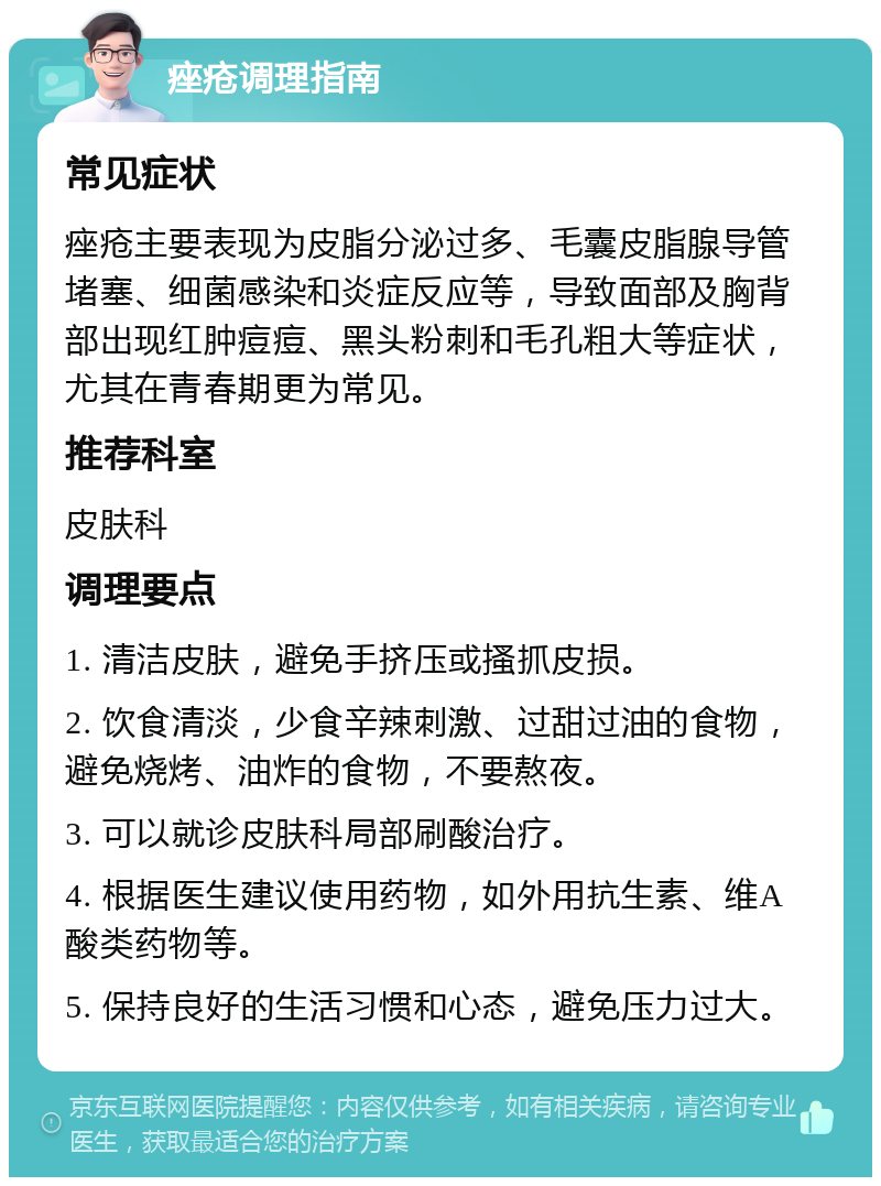 痤疮调理指南 常见症状 痤疮主要表现为皮脂分泌过多、毛囊皮脂腺导管堵塞、细菌感染和炎症反应等，导致面部及胸背部出现红肿痘痘、黑头粉刺和毛孔粗大等症状，尤其在青春期更为常见。 推荐科室 皮肤科 调理要点 1. 清洁皮肤，避免手挤压或搔抓皮损。 2. 饮食清淡，少食辛辣刺激、过甜过油的食物，避免烧烤、油炸的食物，不要熬夜。 3. 可以就诊皮肤科局部刷酸治疗。 4. 根据医生建议使用药物，如外用抗生素、维A酸类药物等。 5. 保持良好的生活习惯和心态，避免压力过大。