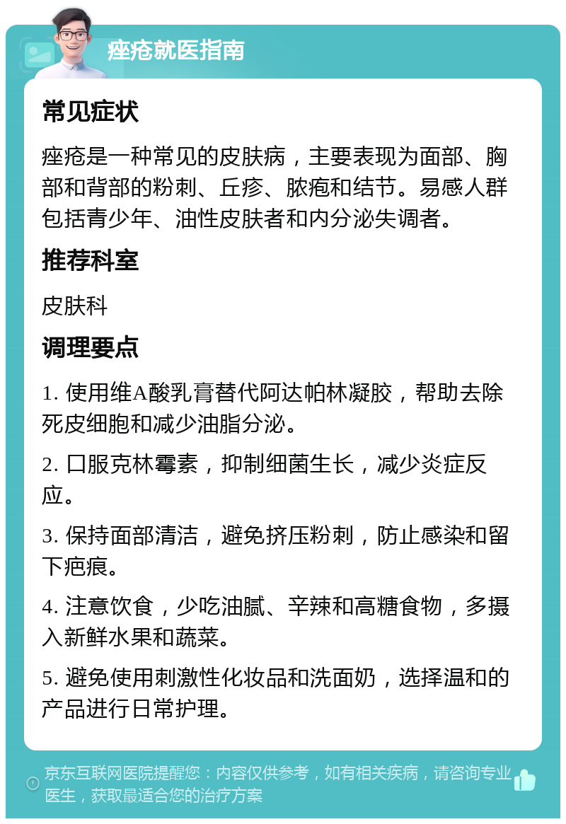 痤疮就医指南 常见症状 痤疮是一种常见的皮肤病，主要表现为面部、胸部和背部的粉刺、丘疹、脓疱和结节。易感人群包括青少年、油性皮肤者和内分泌失调者。 推荐科室 皮肤科 调理要点 1. 使用维A酸乳膏替代阿达帕林凝胶，帮助去除死皮细胞和减少油脂分泌。 2. 口服克林霉素，抑制细菌生长，减少炎症反应。 3. 保持面部清洁，避免挤压粉刺，防止感染和留下疤痕。 4. 注意饮食，少吃油腻、辛辣和高糖食物，多摄入新鲜水果和蔬菜。 5. 避免使用刺激性化妆品和洗面奶，选择温和的产品进行日常护理。