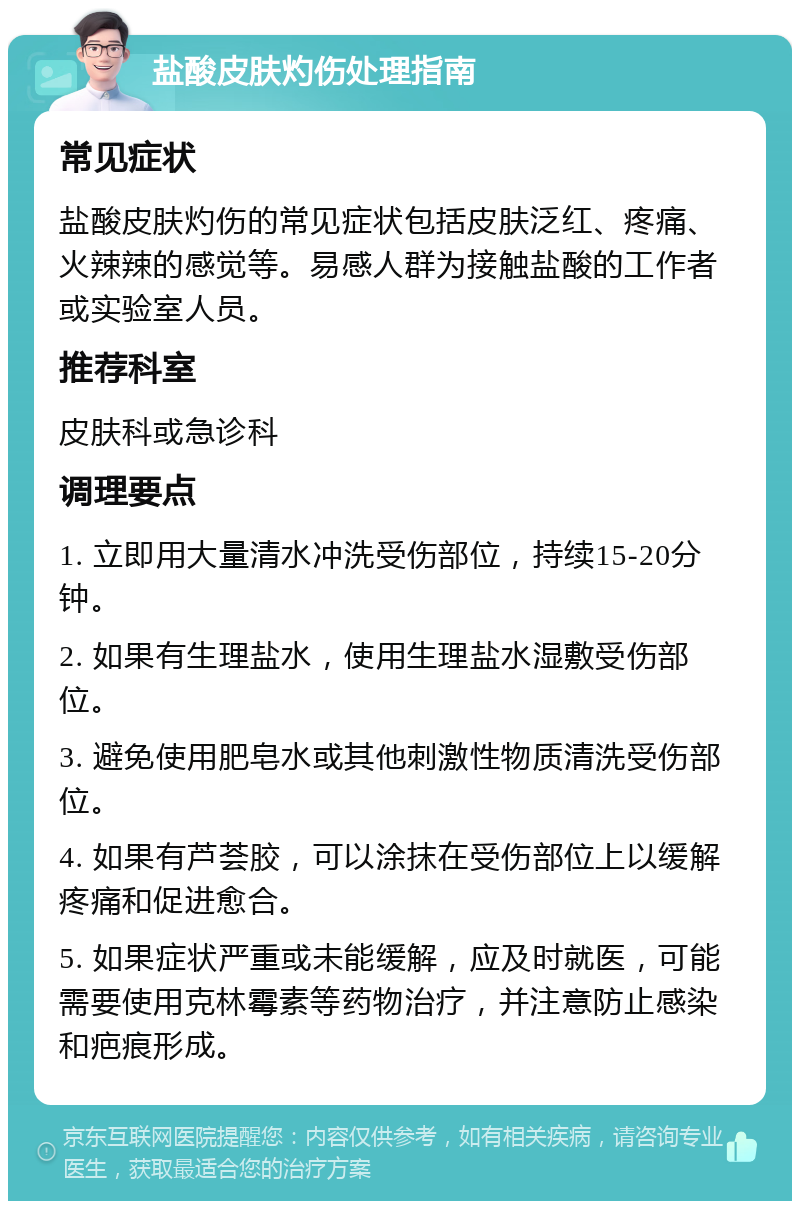 盐酸皮肤灼伤处理指南 常见症状 盐酸皮肤灼伤的常见症状包括皮肤泛红、疼痛、火辣辣的感觉等。易感人群为接触盐酸的工作者或实验室人员。 推荐科室 皮肤科或急诊科 调理要点 1. 立即用大量清水冲洗受伤部位，持续15-20分钟。 2. 如果有生理盐水，使用生理盐水湿敷受伤部位。 3. 避免使用肥皂水或其他刺激性物质清洗受伤部位。 4. 如果有芦荟胶，可以涂抹在受伤部位上以缓解疼痛和促进愈合。 5. 如果症状严重或未能缓解，应及时就医，可能需要使用克林霉素等药物治疗，并注意防止感染和疤痕形成。