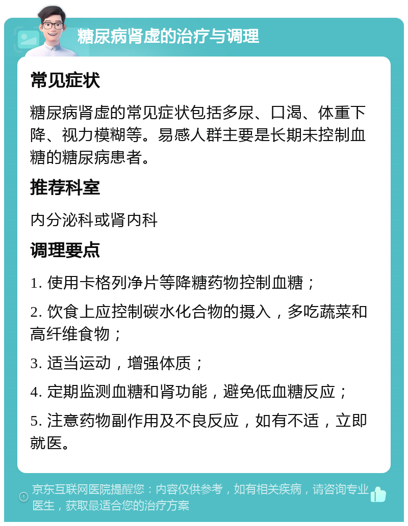 糖尿病肾虚的治疗与调理 常见症状 糖尿病肾虚的常见症状包括多尿、口渴、体重下降、视力模糊等。易感人群主要是长期未控制血糖的糖尿病患者。 推荐科室 内分泌科或肾内科 调理要点 1. 使用卡格列净片等降糖药物控制血糖； 2. 饮食上应控制碳水化合物的摄入，多吃蔬菜和高纤维食物； 3. 适当运动，增强体质； 4. 定期监测血糖和肾功能，避免低血糖反应； 5. 注意药物副作用及不良反应，如有不适，立即就医。