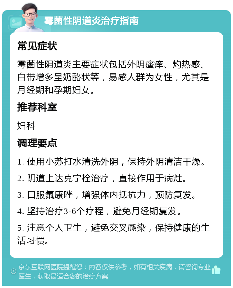 霉菌性阴道炎治疗指南 常见症状 霉菌性阴道炎主要症状包括外阴瘙痒、灼热感、白带增多呈奶酪状等，易感人群为女性，尤其是月经期和孕期妇女。 推荐科室 妇科 调理要点 1. 使用小苏打水清洗外阴，保持外阴清洁干燥。 2. 阴道上达克宁栓治疗，直接作用于病灶。 3. 口服氟康唑，增强体内抵抗力，预防复发。 4. 坚持治疗3-6个疗程，避免月经期复发。 5. 注意个人卫生，避免交叉感染，保持健康的生活习惯。