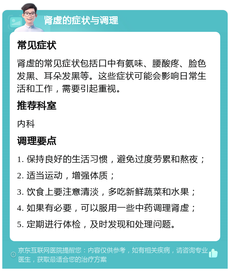 肾虚的症状与调理 常见症状 肾虚的常见症状包括口中有氨味、腰酸疼、脸色发黑、耳朵发黑等。这些症状可能会影响日常生活和工作，需要引起重视。 推荐科室 内科 调理要点 1. 保持良好的生活习惯，避免过度劳累和熬夜； 2. 适当运动，增强体质； 3. 饮食上要注意清淡，多吃新鲜蔬菜和水果； 4. 如果有必要，可以服用一些中药调理肾虚； 5. 定期进行体检，及时发现和处理问题。