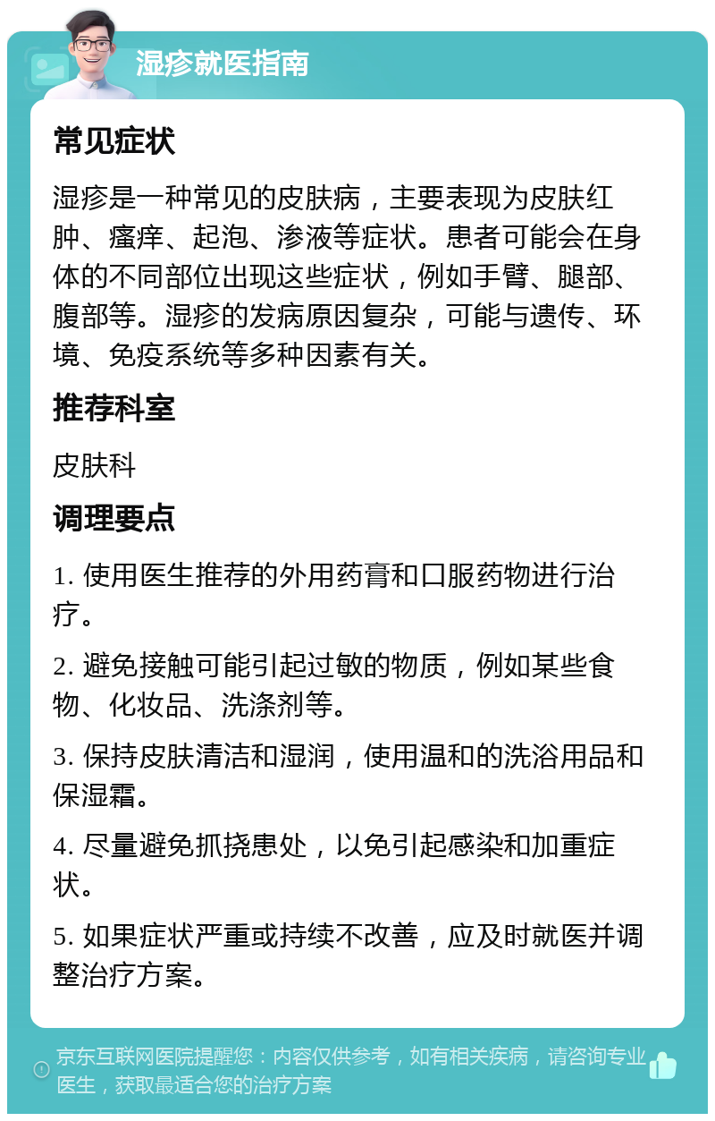 湿疹就医指南 常见症状 湿疹是一种常见的皮肤病，主要表现为皮肤红肿、瘙痒、起泡、渗液等症状。患者可能会在身体的不同部位出现这些症状，例如手臂、腿部、腹部等。湿疹的发病原因复杂，可能与遗传、环境、免疫系统等多种因素有关。 推荐科室 皮肤科 调理要点 1. 使用医生推荐的外用药膏和口服药物进行治疗。 2. 避免接触可能引起过敏的物质，例如某些食物、化妆品、洗涤剂等。 3. 保持皮肤清洁和湿润，使用温和的洗浴用品和保湿霜。 4. 尽量避免抓挠患处，以免引起感染和加重症状。 5. 如果症状严重或持续不改善，应及时就医并调整治疗方案。